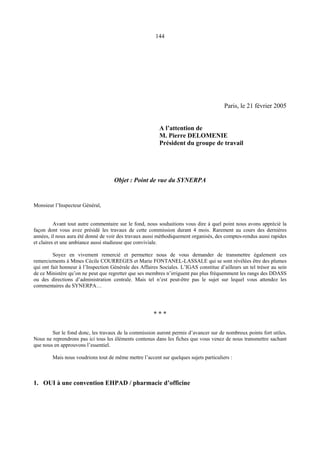 144
Paris, le 21 février 2005
A l’attention de
M. Pierre DELOMENIE
Président du groupe de travail
Objet : Point de vue du SYNERPA
Monsieur l’Inspecteur Général,
Avant tout autre commentaire sur le fond, nous souhaitions vous dire à quel point nous avons apprécié la
façon dont vous avez présidé les travaux de cette commission durant 4 mois. Rarement au cours des dernières
années, il nous aura été donné de voir des travaux aussi méthodiquement organisés, des comptes-rendus aussi rapides
et claires et une ambiance aussi studieuse que conviviale.
Soyez en vivement remercié et permettez nous de vous demander de transmettre également ces
remerciements à Mmes Cécile COURREGES et Marie FONTANEL-LASSALE qui se sont révélées être des plumes
qui ont fait honneur à l’Inspection Générale des Affaires Sociales. L’IGAS constitue d’ailleurs un tel trésor au sein
de ce Ministère qu’on ne peut que regretter que ses membres n’irriguent pas plus fréquemment les rangs des DDASS
ou des directions d’administration centrale. Mais tel n’est peut-être pas le sujet sur lequel vous attendez les
commentaires du SYNERPA…
* * *
Sur le fond donc, les travaux de la commission auront permis d’avancer sur de nombreux points fort utiles.
Nous ne reprendrons pas ici tous les éléments contenus dans les fiches que vous venez de nous transmettre sachant
que nous en approuvons l’essentiel.
Mais nous voudrions tout de même mettre l’accent sur quelques sujets particuliers :
1. OUI à une convention EHPAD / pharmacie d’officine
 