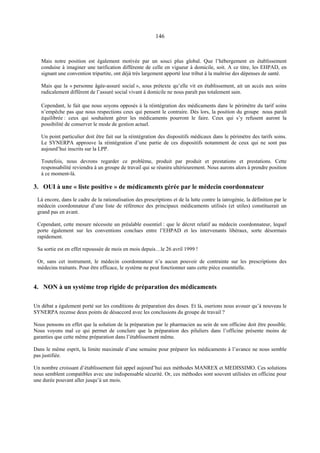 146
Mais notre position est également motivée par un souci plus global. Que l’hébergement en établissement
conduise à imaginer une tarification différente de celle en vigueur à domicile, soit. A ce titre, les EHPAD, en
signant une convention tripartite, ont déjà très largement apporté leur tribut à la maîtrise des dépenses de santé.
Mais que la « personne âgée-assuré social », sous prétexte qu’elle vit en établissement, ait un accès aux soins
radicalement différent de l’assuré social vivant à domicile ne nous paraît pas totalement sain.
Cependant, le fait que nous soyons opposés à la réintégration des médicaments dans le périmètre du tarif soins
n’empêche pas que nous respections ceux qui pensent le contraire. Dès lors, la position du groupe nous paraît
équilibrée : ceux qui souhaitent gérer les médicaments pourront le faire. Ceux qui s’y refusent auront la
possibilité de conserver le mode de gestion actuel.
Un point particulier doit être fait sur la réintégration des dispositifs médicaux dans le périmètre des tarifs soins.
Le SYNERPA approuve la réintégration d’une partie de ces dispositifs notamment de ceux qui ne sont pas
aujourd’hui inscrits sur la LPP.
Toutefois, nous devrons regarder ce problème, produit par produit et prestations et prestations. Cette
responsabilité reviendra à un groupe de travail qui se réunira ultérieurement. Nous aurons alors à prendre position
à ce moment-là.
3. OUI à une « liste positive » de médicaments gérée par le médecin coordonnateur
Là encore, dans le cadre de la rationalisation des prescriptions et de la lutte contre la iatrogénie, la définition par le
médecin coordonnateur d’une liste de référence des principaux médicaments utilisés (et utiles) constituerait un
grand pas en avant.
Cependant, cette mesure nécessite un préalable essentiel : que le décret relatif au médecin coordonnateur, lequel
porte également sur les conventions conclues entre l’EHPAD et les intervenants libéraux, sorte désormais
rapidement.
Sa sortie est en effet repoussée de mois en mois depuis…le 26 avril 1999 !
Or, sans cet instrument, le médecin coordonnateur n’a aucun pouvoir de contrainte sur les prescriptions des
médecins traitants. Pour être efficace, le système ne peut fonctionner sans cette pièce essentielle.
4. NON à un système trop rigide de préparation des médicaments
Un débat a également porté sur les conditions de préparation des doses. Et là, oserions nous avouer qu’à nouveau le
SYNERPA recense deux points de désaccord avec les conclusions du groupe de travail ?
Nous pensons en effet que la solution de la préparation par le pharmacien au sein de son officine doit être possible.
Nous voyons mal ce qui permet de conclure que la préparation des piluliers dans l’officine présente moins de
garanties que cette même préparation dans l’établissement même.
Dans le même esprit, la limite maximale d’une semaine pour préparer les médicaments à l’avance ne nous semble
pas justifiée.
Un nombre croissant d’établissement fait appel aujourd’hui aux méthodes MANREX et MEDISSIMO. Ces solutions
nous semblent compatibles avec une indispensable sécurité. Or, ces méthodes sont souvent utilisées en officine pour
une durée pouvant aller jusqu’à un mois.
 