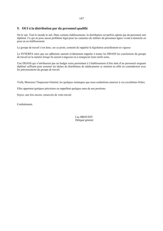 147
5. OUI à la distribution par du personnel qualifié
On le sait. Tout le monde le sait. Dans certains établissements, la distribution est parfois opérée par du personnel non
diplômé. Ce qui ne pose aucun problème légal pour les centaines de milliers de personnes âgées vivant à domicile en
pose un en établissement.
Le groupe de travail s’est donc, sur ce point, contenté de rappeler la législation actuellement en vigueur.
Le SYNERPA ainsi que ses adhérents sauront évidemment rappeler à toutes les DDASS les conclusions du groupe
de travail en la matière lorsqu’ils auront à négocier ou à renégocier leurs tarifs soins.
Une DDASS qui n’attribuerait pas un budget soins permettant à l’établissement d’être doté d’un personnel soignant
diplômé suffisant pour assumer les tâches de distribution de médicaments se mettrait en effet en contradiction avec
les préconisations du groupe de travail.
Voilà, Monsieur l’Inspecteur Général, les quelques remarques que nous souhaitions annexer à vos excellentes fiches.
Elles apportent quelques précisions ou rappellent quelques unes de nos positions.
Soyez, une fois encore, remerciés de votre travail.
Cordialement,
Luc BROUSSY
Délégué général
 