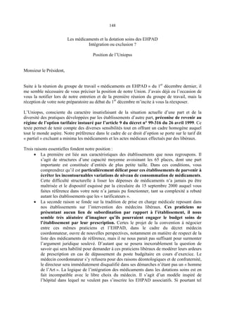 148
Les médicaments et la dotation soins des EHPAD
Intégration ou exclusion ?
Position de l’Uniopss
Monsieur le Président,
Suite à la réunion du groupe de travail « médicaments en EHPAD » du 1er
décembre dernier, il
me semble nécessaire de vous préciser la position de notre Union. J’avais déjà eu l’occasion de
vous la notifier lors de notre entretien et de la première réunion du groupe de travail, mais la
réception de votre note préparatoire au débat du 1er
décembre m’incite à vous la réexposer.
L’Uniopss, consciente du caractère insatisfaisant de la situation actuelle d’une part et de la
diversité des pratiques développées par les établissements d’autre part, préconise de revenir au
régime de l’option tarifaire instauré par l’article 9 du décret n° 99-316 du 26 avril 1999. Ce
texte permet de tenir compte des diverses sensibilités tout en offrant un cadre homogène auquel
tout le monde aspire. Notre préférence dans le cadre de ce droit d’option se porte sur le tarif dit
« partiel » excluant a minima les médicaments et les actes médicaux effectués par des libéraux.
Trois raisons essentielles fondent notre position :
• La première est liée aux caractéristiques des établissements que nous regroupons. Il
s’agit de structures d’une capacité moyenne avoisinant les 65 places, dont une part
importante est constituée d’entités de plus petite taille. Dans ces conditions, vous
comprendrez qu’il est particulièrement délicat pour ces établissements de parvenir à
écrêter les incontournables variations de niveau de consommation de médicaments.
Cette difficulté structurelle à lisser les dépenses de médicaments n’a jamais pu être
maîtrisée et le dispositif esquissé par la circulaire du 15 septembre 2000 auquel vous
faites référence dans votre note n’a jamais pu fonctionner, tant sa complexité a rebuté
autant les établissements que les « tarificateurs ».
• La seconde raison se fonde sur la tradition de prise en charge médicale reposant dans
nos établissements sur l’intervention des médecins libéraux. Ces praticiens ne
présentant aucun lien de subordination par rapport à l’établissement, il nous
semble très aléatoire d’imaginer qu’ils pourraient engager le budget soins de
l’établissement par leur prescription. Certes le projet de la convention à négocier
entre ces mêmes praticiens et l’EHPAD, dans le cadre du décret médecin
coordonnateur, ouvre de nouvelles perspectives, notamment en matière de respect de la
liste des médicaments de référence, mais il ne nous parait pas suffisant pour surmonter
l’argument juridique soulevé. D’autant que se posera inexorablement la question de
savoir qui sera habilité pour demander à ces praticiens libéraux de modérer leurs ardeurs
de prescription en cas de dépassement du poste budgétaire en cours d’exercice. Le
médecin coordonnateur s’y refusera pour des raisons déontologiques et de confraternité,
le directeur sera immédiatement disqualifié dans ses démarches n’étant pas un « homme
de l’Art ». La logique de l’intégration des médicaments dans les dotations soins est en
fait incompatible avec le libre choix du médecin. Il s’agit d’un modèle inspiré de
l’hôpital dans lequel ne veulent pas s’inscrire les EHPAD associatifs. Si pourtant tel
 