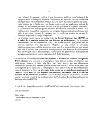 149
était l’objectif des pouvoirs publics, il leur faudrait être cohérent jusqu’au bout de la
logique et avoir le courage de dénoncer l’intervention des médecins libéraux en EHPAD
renonçant ainsi officiellement au principe du libre choix du praticien par les résidents.
Notre position ne se fonde pas, vous l’avez compris, sur une quelconque volonté de
ménager les intérêts des praticiens libéraux, il s’agit pour nous de respecter, avant tout,
la volonté et le désir exprimé par les résidents de conserver leur médecin traitant. Nos
établissements fondant leur recrutement sur la logique de proximité, compte tenu de leur
taille, il est assez cohérent de constater que ces médecins seraient en mesure de
continuer de prendre en charge leur patient.
• La troisième raison repose sur notre refus de l’assujettissement des EHPAD au
principe de la maîtrise comptable des dépenses de médicaments. Ce précédent
contribuerait à faire des résidents des EHPAD des assurés sociaux à part, ce que nous ne
pouvons accepter pour des raisons éthiques. La lutte conter la iatrogénie
médicamenteuse nous mobilise autant que vous, mais il ne nous semble pas pour autant
judicieux d’instaurer des systèmes de contingentement des dépenses de médicaments
dans des budgets qui ne tarderaient pas à développer des phénomènes d’étranglement
les apparentant progressivement à des dispositifs de forfaitisation.
En conclusion, nous rappelons notre attachement à la diversité des solutions susceptibles
d’être retenues. Que ceux qui se sentent plus à l’aise dans un système d’intégration des
médicaments puissent le faire, très bien, mais sous réserve que des allègements
substantielles puissent être apportés pour la structuration des PUI. Mais il nous paraît tout
aussi légitime que d’autres qui se sentent plus à l’aise dans l’exclusion des médicaments
puissent également le faire. La nécessaire lutte contre les prescriptions excessives doit
s’exercer avant tout sur un dispositif conventionnel intéressant tout à la fois les
médecins et les pharmacies d’officine. En cas d’échec patent de ce processus, il serait
toujours temps de revenir à une systématisation de l’intégration des médicaments dans les
dotations soins des EHPAD.
Je reste à votre disposition pour tout complément d’informations que vous jugeriez utile.
Bien cordialement
Alain Villez
Conseiller technique Personnes Agées
Uniopss
 