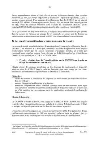IGAS Conclusions du groupe de travail sur la prise en charge des médicaments
dans les maisons de retraite médicalisées
20
Mars 2005
Aucun rapprochement récent n’a été effectué sur ces différentes données, dont certaines
présentent, de plus, des marges importantes d’incertitudes (dépenses hospitalières). Ainsi, le
montant souvent évoqué d’une dépense de médicaments dans les EHPAD qui se situerait
autour de 700 millions d’euros repose sur des données déjà anciennes. Ces estimations sont,
en effet, issues des données remontées dans le cadre de l’échantillon ERNEST3
et des
enquêtes EHPAD II et III, données qui datent, pour les plus récentes, de l’année 2000.
En ce qui concerne les dispositifs médicaux, l’indigence des données est encore plus patente,
dans le mesure où l’absence de codage de ces matériels ne permet pas de disposer de
statistiques de remboursement par type de matériel pour ceux remboursés en ambulatoire.
2) Les enquêtes exploitées dans le cadre du groupe de travail :
Le groupe de travail a souhaité disposer de données plus récentes sur le médicament dans les
EHPAD. C’est pourquoi il a, d’une part, demandé à accélérer l’exploitation d’une enquête
préalablement lancée par les caisses nationales d’assurance maladie, et d’autre part
commandé deux enquêtes propres, l’une effectuée par la DHOS auprès d’un échantillon de
DDASS, l’autre réalisée par la FHF et la CNDEHPAD.
Premiers résultats issus de l’enquête pilotée par la CNAMTS sur la prise en
charge des médicaments en EHPAD:
Objet : obtenir des données actualisées sur les dépenses de médicaments et dispositifs
médicaux dans les EHPAD dans le cadre de l’enquête plus vaste lancée par les caisses
nationales d’assurance maladie pour évaluer la réforme de la tarification.
Objectifs :
- obtenir le montant et l’évolution des dépenses de médicaments et dispositifs médicaux
dans les EHPAD ;
- analyser l’impact de la réforme de la tarification ;
- mener des comparaisons entre l’évolution constatée dans les établissements ayant signé
une convention tripartite intégrant les médicaments et dispositifs médicaux et dans ceux
qui n’ont pas signé de convention ou exclu les médicaments et dispositifs médicaux des
forfaits soins.
Champ de l’enquête :
La CNAMTS a décidé de lancer, avec l’appui de la MSA et de la CANAM, une enquête
visant à évaluer l’impact pour l’assurance maladie de la réforme de la tarification des EHPAD
et analyser les objectifs qualitatifs inscrits dans les conventions tripartites.
L’enquête porte sur les dépenses de soins du dernier trimestre 2002 d’un échantillon de 223
établissements conventionnés et 149 non signataires présents dans six régions, que ces
dépenses soient prises en charge en ville et/ou sur la dotation soins de l’établissement.
3
Sur la base d’un échantillon initial de 1 029 établissements relevant des différentes strates d’établissement qui a
été ensuite ramené à 557 établissements pour lesquels les données ont pu être validées.
 