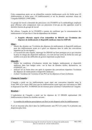 IGAS Conclusions du groupe de travail sur la prise en charge des médicaments
dans les maisons de retraite médicalisées
22
Mars 2005
Cette comparaison porte sur un échantillon restreint (médicament exclu du forfait pour 45
établissements et inclus pour 118 établissements) et sur les données anciennes issues de
l’enquête ERNEST (1999-2000).
Le groupe de travail a demandé des précisions à la CNAMTS sur la méthodologie employée
pour effectuer cette comparaison mais ces précisions n’ont pas pu être apportées avant la
dernière réunion du groupe de travail.
Par ailleurs, l’enquête de la CNAMTS a permis de confirmer que la consommation des
médicaments n’est pas liée à l’état de dépendance du résident.
Enquête effectuée auprès d’un échantillon de DDASS sur l’évolution des
dépenses de médicaments et dispositifs médicaux dans les EHPAD:
Objet :
- obtenir des données sur l’évolution des dépenses de médicaments et dispositifs médicaux
pour des établissements ayant eu à gérer ces dépenses dans le cadre des conventions
tripartites qu’ils ont signées ;
- à l’occasion de cette enquête, interroger les DDASS sur leurs pratiques en ce qui concerne
la prise en charge des dispositifs médicaux, à la suite de leur sortie du forfait de soins qui
semble avoir posé des difficultés de gestion importante au plan local.
Objectifs :
- étudier les conditions d’évaluation initiale des budgets médicaments et dispositifs
médicaux dans leur budget soins : sur la base de données réelles, déclaratives, ou
d’ERNEST, etc ;
- analyser sur au moins deux ans après la signature des conventions tripartites l’évolution
des dépenses de médicaments et dispositifs médicaux ;
- évaluer l’incidence de l’existence d’une PUI sur les dépenses et leurs évolutions.
Champ de l’enquête :
L’enquête a porté sur les établissements ayant signé une convention tripartite entre le
4 mai 2001 et le 4 mars 2002 ainsi que les établissements ayant signé une convention en 2003
et disposant d’une PUI. 16 DDASS ont été retenues pour constituer l’échantillon de l’enquête.
Résultats :
L’exploitation de l’enquête a porté sur les réponses de 13 DDASS représentant 166
établissements et donne les résultats suivants :
- Le nombre de médecins prescripteurs est élevé et très dispersé selon les établissements :
Il est en moyenne plus élevé dans les établissements sans PUI (14 contre 8) et présente une
dispersion plus forte.
 