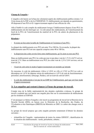 IGAS Conclusions du groupe de travail sur la prise en charge des médicaments
dans les maisons de retraite médicalisées
24
Mars 2005
Champ de l’enquête :
L’enquête a été lancée sur la base du volontariat auprès des établissements publics (strates 1 et
2) du réseau de la FHF et de la CNDEHPAD. 91 établissements ont répondu au questionnaire,
49 disposant d’une PUI et 42 s’approvisionnant auprès d’une officine de ville.
Afin d’établir le coût complet du médicament lorsque l’établissement dispose d’une PUI, les
établissements ont été interrogés sur : le coût annuel des médicaments, de l’amortissement du
local de la PUI, de l’amortissement du matériel de la PUI, du salaire du pharmacien et du
préparateur.
Résultats :
- Il existe un lien entre la taille de l’établissement et l’existence d’une PUI :
La plupart des établissements avec PUI ont entre 70 et 300 lits. En revanche, la plupart des
établissements sans PUI ont une capacité comprise entre 40 et 100 lits.
- la dispersion des coûts est très forte entre établissements, qu’ils aient ou non une PUI.
Dans un établissement sans PUI, les coûts par jour et par place vont de 1,71 € à 4,67 € soit un
écart de 2,7 €. Dans un établissement avec PUI, les coûts vont de 1,2 € à 3,8 € environ, soit un
écart de 2,6.
- l’écart de coût selon le mode d’approvisionnement est moindre qu’attendu
En moyenne, le coût du médicament s’élève à 3,20 € en ville et 2,74 € en PUI (ce coût se
décompose en 1,67 € de dépense stricte de médicament et 1,07 € de coût de fonctionnement :
personnel, amortissement, nettoyage, fluides), soit un écart de coût de 0,46 €.
- le coût des médicaments n’est pas lié au GMP de l’établissement, quel que soit leur mode
d’approvisionnement.
3) Les enquêtes qui restent à lancer à l’issue du groupe de travail.
Compte tenu de la faible représentativité des données exploitées ci-dessus, le groupe de
travail a souhaité que soit lancée une enquête plus fine sur la consommation de médicaments
par les résidents en EHPAD.
C’est pourquoi ce thème d’enquête a été inscrit au programme de travail de la Direction de la
Sécurité Sociale (DSS), en liaison avec la Direction de la Recherche, des Etudes, de
l’Evaluation et des Statistiques (DREES) du Ministère en 2005. Le cahier des charges reste à
définir.
Le groupe de travail propose que cette enquête permette notamment d’obtenir les données
suivantes :
- échantillon de l’enquête : représentation de toutes les strates ERNEST ; identification de
la situation des établissements : rurale, périurbaine, urbaine ;
 