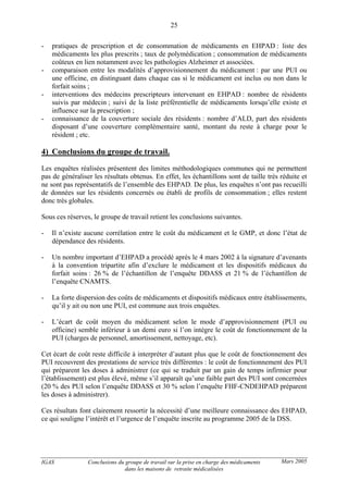IGAS Conclusions du groupe de travail sur la prise en charge des médicaments
dans les maisons de retraite médicalisées
25
Mars 2005
- pratiques de prescription et de consommation de médicaments en EHPAD : liste des
médicaments les plus prescrits ; taux de polymédication ; consommation de médicaments
coûteux en lien notamment avec les pathologies Alzheimer et associées.
- comparaison entre les modalités d’approvisionnement du médicament : par une PUI ou
une officine, en distinguant dans chaque cas si le médicament est inclus ou non dans le
forfait soins ;
- interventions des médecins prescripteurs intervenant en EHPAD : nombre de résidents
suivis par médecin ; suivi de la liste préférentielle de médicaments lorsqu’elle existe et
influence sur la prescription ;
- connaissance de la couverture sociale des résidents : nombre d’ALD, part des résidents
disposant d’une couverture complémentaire santé, montant du reste à charge pour le
résident ; etc.
4) Conclusions du groupe de travail.
Les enquêtes réalisées présentent des limites méthodologiques communes qui ne permettent
pas de généraliser les résultats obtenus. En effet, les échantillons sont de taille très réduite et
ne sont pas représentatifs de l’ensemble des EHPAD. De plus, les enquêtes n’ont pas recueilli
de données sur les résidents concernés ou établi de profils de consommation ; elles restent
donc très globales.
Sous ces réserves, le groupe de travail retient les conclusions suivantes.
- Il n’existe aucune corrélation entre le coût du médicament et le GMP, et donc l’état de
dépendance des résidents.
- Un nombre important d’EHPAD a procédé après le 4 mars 2002 à la signature d’avenants
à la convention tripartite afin d’exclure le médicament et les dispositifs médicaux du
forfait soins : 26 % de l’échantillon de l’enquête DDASS et 21 % de l’échantillon de
l’enquête CNAMTS.
- La forte dispersion des coûts de médicaments et dispositifs médicaux entre établissements,
qu’il y ait ou non une PUI, est commune aux trois enquêtes.
- L’écart de coût moyen du médicament selon le mode d’approvisionnement (PUI ou
officine) semble inférieur à un demi euro si l’on intègre le coût de fonctionnement de la
PUI (charges de personnel, amortissement, nettoyage, etc).
Cet écart de coût reste difficile à interpréter d’autant plus que le coût de fonctionnement des
PUI recouvrent des prestations de service très différentes : le coût de fonctionnement des PUI
qui préparent les doses à administrer (ce qui se traduit par un gain de temps infirmier pour
l’établissement) est plus élevé, même s’il apparaît qu’une faible part des PUI sont concernées
(20 % des PUI selon l’enquête DDASS et 30 % selon l’enquête FHF-CNDEHPAD préparent
les doses à administrer).
Ces résultats font clairement ressortir la nécessité d’une meilleure connaissance des EHPAD,
ce qui souligne l’intérêt et l’urgence de l’enquête inscrite au programme 2005 de la DSS.
 