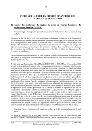 IGAS Conclusions du groupe de travail sur la prise en charge des médicaments
dans les maisons de retraite médicalisées
26
Mars 2005
FICHE SUR LA PRISE EN CHARGE FINANCIERE DES
MEDICAMENTS EN EHPAD
1) Rappel des évolutions du régime de prise en charge financière du
médicament dans les EHPAD :
- Première étape : l’intégration du médicament dans le forfait soins dans le cadre du tarif
global
Le décret n° 99-316 du 26 avril 1999 relatif aux modalités de tarification et de financement
des établissements hébergeant des personnes âgées dépendantes prévoit la mise en place de
trois tarifs journaliers dont un tarif afférent aux soins. Celui-ci recouvre, selon l’article 4 du
décret, « les prestations médicales et paramédicales nécessaires à la prise en charge des
affectations somatiques et psychiques des personnes résidant dans l’établissement, ainsi que
les prestations paramédicales correspondant aux soins liées à l’état de dépendance des
personnes accueillies ».
Le décret ouvre aux établissements un droit d’option tarifaire (art.9) entre un tarif global et un
tarif partiel. L’intégration des médicaments dans les tarifs soins n’est prévue que dans le cadre
du tarif global (art. 10).
Il est à noter que la circulaire DGAS/Marthe/DHOS/DSS n° 2000/475 du 15 septembre 2000
prévoit un dispositif particulier de prise en charge des médicaments « coûteux » pour les petits
établissements. Elle part en effet du principe que la prise en charge de ces médicaments ne
pose pas de problèmes particuliers pour les établissements importants qui ont la capacité
financière suffisante pour « moyenner » (sic) ces surcoûts dans le cadre des allocations de
ressources annuelles, mais que la situation est totalement différente dans les petits
établissements. Il est donc suggéré pour ces derniers –qui ne sont par ailleurs pas définis-
d’allouer les ressources en prenant en compte la moyenne des dépenses constatées sur les trois
ou cinq dernières années. Dans les années de « basses dépenses médicamenteuses » (sic), du
fait de la présence d’un nombre plus faible de résidents présentant des pathologies lourdes, les
établissements sont invités à virer ces « économies » sur un compte de provisions pour risques
d’exploitation (sous-compte particulier) ou d’affecter l’excédent d’exploitation né de ces
« économies » au compte « réserve de compensation ». Ainsi, en période de « hautes dépenses
médicamenteuses » (sic), des crédits pourront être virés, soit du poste de « provisions pour
risques d’exploitation », soit de la réserve de compensation. Il est, en conséquence, demandé
aux DDASS de veiller à ce que, pour les unités potentiellement concernées, le compte de
provision visé et la réserve de compensation soient complétées au niveau de l’écart entre les
dépenses moyennes constatées et le niveau le plus élevé des 3 ou 5 dernières années. Une
augmentation du budget « soins » est également autorisée pour les malades dont le coût
annuel constaté des médicaments consommés dépasse 30 000 francs (environ 4 570 euros).
- Deuxième étape : l’intégration du médicament dans le forfait soins quel que soit le tarif
retenu :
Le décret n° 2001-388 du 4 mai 2001 modifie cette situation, car les médicaments font
désormais l’objet d’un traitement indifférencié selon l’option tarifaire retenue. Selon ce décret
 