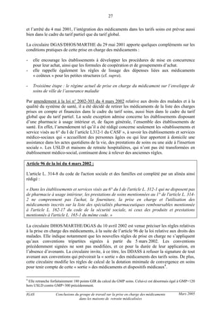 IGAS Conclusions du groupe de travail sur la prise en charge des médicaments
dans les maisons de retraite médicalisées
27
Mars 2005
et l’arrêté du 4 mai 2001, l’intégration des médicaments dans les tarifs soins est prévue aussi
bien dans le cadre du tarif partiel que du tarif global.
La circulaire DGAS/DHOS/MARTHE du 29 mai 2001 apporte quelques compléments sur les
conditions pratiques de cette prise en charge des médicaments :
- elle encourage les établissements à développer les procédures de mise en concurrence
pour leur achat, ainsi que les formules de coopération et de groupements d’achat.
- elle rappelle également les règles de lissage des dépenses liées aux médicaments
« coûteux » pour les petites structures (cf. supra).
- Troisième étape : le régime actuel de prise en charge du médicament sur l’enveloppe de
soins de ville de l’assurance maladie
Par amendement à la loi n° 2002-303 du 4 mars 2002 relative aux droits des malades et à la
qualité du système de santé, il a été décidé de retirer les médicaments de la liste des charges
prises en compte et financées dans le cadre du tarif soins, aussi bien dans le cadre du tarif
global que du tarif partiel. La seule exception admise concerne les établissements disposant
d’une pharmacie à usage intérieur et, de façon générale, l’ensemble des établissements de
santé. En effet, l’amendement tel qu’il a été rédigé concerne seulement les «établissements et
service visés au 6° du I de l’article L312-1 du CASF », à savoir les établissements et services
médico-sociaux qui « accueillent des personnes âgées ou qui leur apportent à domicile une
assistance dans les actes quotidiens de la vie, des prestations de soins ou une aide à l'insertion
sociale ». Les USLD et maisons de retraite hospitalières, qui n’ont pas été transformées en
établissement médico-social, continuent donc à relever des anciennes règles.
Article 96 de la loi du 4 mars 2002 :
L'article L. 314-8 du code de l'action sociale et des familles est complété par un alinéa ainsi
rédigé :
« Dans les établissements et services visés au 6° du I de l'article L. 312-1 qui ne disposent pas
de pharmacie à usage intérieur, les prestations de soins mentionnées au 1° de l'article L. 314-
2 ne comprennent pas l'achat, la fourniture, la prise en charge et l'utilisation des
médicaments inscrits sur la liste des spécialités pharmaceutiques remboursables mentionnée
à l'article L. 162-17 du code de la sécurité sociale, ni ceux des produits et prestations
mentionnés à l'article L. 165-1 du même code. »
La circulaire DHOS/MARTHE/DGAS du 10 avril 2002 est venue préciser les règles relatives
à la prise en charge des médicaments, à la suite de l’article 96 de la loi relative aux droits des
malades. Elle indique notamment que les nouvelles règles de prise en charge ne s’appliquent
qu’aux conventions tripartites signées à partir du 5 mars 2002. Les conventions
précédemment signées ne sont pas modifiées, et ce pour la durée de leur application, en
l’absence d’avenants. La circulaire invite, à ce titre, les DDASS à refuser la signature de tout
avenant aux conventions qui prévoirait la « sortie » des médicaments des tarifs soins. De plus,
cette circulaire modifie les règles de calcul de la dotation minimale de convergence en soins
pour tenir compte de cette « sortie » des médicaments et dispositifs médicaux4
.
4
Elle retranche forfaitairement 180 points GIR du calcul du GMP soins. Celui-ci est désormais égal à GMP+120
hors USLD contre GMP+300 précédemment.
 