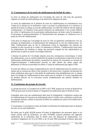 IGAS Conclusions du groupe de travail sur la prise en charge des médicaments
dans les maisons de retraite médicalisées
28
Mars 2005
2) Conséquences de la sortie du médicament du forfait de soins :
La prise en charge du médicament sur l’enveloppe des soins de ville pose des questions
majeures en termes de santé publique et de maîtrise des dépenses de santé.
La sortie du médicament de la dotation de soins de l’établissement est contradictoire avec
l’esprit de la réforme de la tarification visant à accroître la médicalisation et à améliorer la
qualité de la prise en charge au sein des établissements. En effet elle réduit le rôle du médecin
coordonnateur ; en l’absence d’une gestion financière du médicament, il lui est plus difficile
de veiller à l’optimisation de la prescription médicamenteuse, de lutter contre la iatrogénie et
d’encourager la professionnalisation et l’harmonisation des pratiques en cohérence avec le
projet de soins de l’établissement.
Cette prise en charge par l’enveloppe de soins de ville est également contradictoire avec les
pratiques de dispensation et d’administration du médicament au sein des établissements. En
effet, l’établissement gère de fait le médicament (l’état de dépendance des patients les
empêche le plus souvent de se rendre à la pharmacie d’officine ; l’établissement reçoit donc
les médicaments des résidents et charge son personnel soignant de leur administration au
patient) sans en gérer en amont l’enveloppe financière.
L’absence de gestion de l’enveloppe emporte aussi des conséquences économiques. L’achat
des médicaments, sous le contrôle médicalisé du médecin coordonnateur (respect de la liste de
médicaments préférentiels pré-établie), permettrait de réaliser des économies au moment de
l’approvisionnement. L’établissement pourrait en effet obtenir des rabais auprès des
pharmacies d’officine en procédant lui-même à l’achat de médicaments par appel d’offre.
Il existe par ailleurs un risque d’augmentation du coût du médicament pour les patients eux-
mêmes qui ne seraient pas dotés d’une mutuelle et devraient alors s’acquitter du paiement du
ticket modérateur alors que le coût global du médicament était préalablement pris en charge
dans l’enveloppe de l’établissement et donc neutre pour le résident. Il n’existe cependant pas
de données précises sur la couverture sociale complémentaire des patients résidents en
établissements.
3) Conclusions du groupe de travail :
Le groupe de travail, à l’exception de la FSPF et de l’APR, propose de revenir au dispositif de
1999 qui prévoyait un droit d’option à l’intégration du médicament dans le forfait de soins.
Cependant, pour ceux qui souhaiteraient opter pour la réintégration, l’expérience acquise par
les établissements de la gestion du médicaments dans le forfait soins, confirmée en partie par
les enquêtes réalisées, montre la nécessité d’affiner les modalités de calcul et d’évolution de la
dotation de soins.
C’est pourquoi, il est proposé à terme de fonder la tarification du médicament dans la dotation
de soins sur un outil médicalisé.
De même que la grille AGGIR permet d’évaluer la dépendance des personnes âgées et est
utilisé comme outil de tarification, un outil, PATHOS, pourrait permettre une approche
médicalisée de la tarification dans le forfait soins des dépenses de médicaments. Les
circulaires budgétaires du 10 avril 2002 et du 30 août 2004 permettent d’ailleurs déjà pour
 