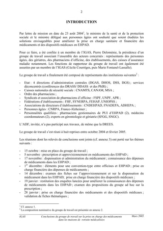 IGAS Conclusions du groupe de travail sur la prise en charge des médicaments
dans les maisons de retraite médicalisées
2
Mars 2005
INTRODUCTION
Par lettre de mission en date du 23 août 20041
, le ministre de la santé et de la protection
sociale et le ministre délégué aux personnes âgées ont souhaité que soient étudiées les
solutions envisageables pour améliorer la prise en charge sanitaire et financière des
médicaments et des dispositifs médicaux en EHPAD.
Pour ce faire, a été confiée à un membre de l’IGAS, Pierre Deloménie, la présidence d’un
groupe de travail associant l’ensemble des acteurs concernés : représentants des personnes
âgées, des gériatres, des pharmaciens d’officine, des établissements, des caisses d’assurance
maladie notamment. Les fonctions de rapporteur du groupe de travail ont également été
assurées par un membre de l’IGAS (Cécile Courrèges, puis Marie Fontanel-Lassalle).
Le groupe de travail a finalement été composé de représentants des institutions suivantes2
:
- Etat : 4 directions d’administration centrales (DGAS, DHOS, DSS, DGS) ; services
déconcentrés (conférences des DRASS/ DDASS et des PhIR) ;
- Caisses nationales de sécurité sociale : CNAMTS, CANAM, MSA ;
- Ordre des pharmaciens ;
- Syndicats et association de pharmaciens d’officine : FSPF, UNPF, APR ;
- Fédérations d’établissements : FHF, SYNERPA, FEHAP, UNIOPSS ;
- Associations de directeurs d’établissements : CNDEHPAD, FNADEPA, ADHEPA ;
- Personnes âgées : CNRPA, France-Alzheimer ;
- Personnalités qualifiées : pharmaciens gestionnaires de PUI d’EHPAD (2), médecins
coordonnateurs (2), experts en gérontologie et gériatrie (SFGG, SNGC).
L’ADF, invitée, n’a pas participé aux travaux, de même que la DREES.
Le groupe de travail s’est réuni à huit reprises entre octobre 2004 et février 2005.
Les réunions dont les relevés de conclusions sont joints (cf. annexe 3) ont porté sur les thèmes
suivants :
- 15 octobre : mise en place du groupe de travail ;
- 5 novembre : prescription et approvisionnement en médicaments des EHPAD ;
- 17 novembre : dispensation et administration du médicament ; connaissance des dépenses
de médicaments dans les EHPAD ;
- 1er
décembre : éléments pour une convention-type entre officines et EHPAD ; prise en
charge financière des dépenses de médicaments ;
- 14 décembre : examen des fiches sur l’approvisionnement et sur la dispensation du
médicament dans les EHPAD; prise en charge financière des dispositifs médicaux ;
- 19 janvier : restitution des enquêtes lancées pour améliorer la connaissances des dépenses
de médicaments dans les EHPAD ; examen des propositions du groupe ad hoc sur la
prescription ;
- 28 janvier : prise en charge financière des médicaments et des dispositifs médicaux ;
validation de fiches thématiques ;
1
Cf. annexe 1.
2
La composition nominative du groupe de travail est présentée en annexe 2.
 