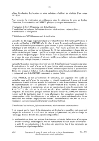 IGAS Conclusions du groupe de travail sur la prise en charge des médicaments
dans les maisons de retraite médicalisées
29
Mars 2005
affiner l’évaluation des besoins en soins techniques d’utiliser les résultats d’une coupe
PATHOS.
Pour permettre la réintégration du médicament dans les dotations de soins en fondant
l’évaluation de cette dotation sur PATHOS, plusieurs pré-requis sont nécessaires :
1° validation de PATHOS comme outil de tarification ;
2° modalités d’exclusion du forfait des traitements médicamenteux rares et coûteux ;
3° modalités de la réintégration.
1° Validation de PATHOS comme outil de tarification :
Cet outil a été développé en partenariat par le Syndicat National de Gérontologie Clinique et
le service médical de la CNAMTS afin d’évaluer à partir des situations cliniques observées
les soins médico-techniques nécessaires pour assumer la prise en charge de l’ensemble des
pathologies d’une population de personnes âgées. Pour chaque personne, les situations
pathologiques sont repérées sur un thésaurus de 50 états pathologiques ; chaque état est
ensuite caractérisé par l’un des 12 profils de stratégie thérapeutique, ou profils de soins. Les
240 « couples état pathologique – profils de soins » qui en découlent déterminent par patient
les niveaux de soins nécessaires à 8 niveaux : médecin, psychiatre, infirmier, rééducation,
psychothérapie, biologie, imagerie et pharmacie.
Cet outil d’évaluation médicale peut devenir un outil de tarification par l’association de temps
de professionnels de santé, d’actes ou de prescriptions médicamenteuses nécessaires pour
chaque niveau de soin. Des concepteurs de l’outil estiment aujourd’hui qu’il permettrait de
définir trois niveaux de forfait en fonction des populations accueillies, hors médicaments rares
et coûteux (cf. note de la CNAMTS en annexe à la présente fiche).
L’outil PATHOS, en tant qu’instrument de tarification, doit cependant être validé, en
particulier parce qu’il n’a pas été conçu dans cet objectif. A cet égard, le groupe de travail
recommande de saisir la Haute Autorité de Santé dans le cadre de sa mission de formulation
de recommandations sur « les conditions de remboursement d’un ensemble de soins ou
catégories de produits et prestations » et sur les « protocoles de soins les associant » (art.
R.161-71–3°,a) du code de la sécurité sociale). Cette validation devrait notamment
comporter : des simulations pratiques montrant de quelle manière PATHOS peut être utilisé
comme outil de tarification pour le poste pharmacie ; des simulations comparant les
consommations réelles de médicaments et les budgets sur ce poste qui découleraient de son
application, pour mesurer l’impact de cette réforme ; une évaluation du coût pour les EHPAD
en dépenses supplémentaires (matériel et personnel) pour l’utiliser.
2° modalités d’exclusion du forfait des traitements médicamenteux rares et coûteux
Il est proposé que le champ de la réintégration soit le plus large possible ; mais pour tenir
compte des traitements à la fois rares et coûteux qui pourraient être pris en charge sur
l’enveloppe de soins de ville, deux options sont possibles :
1) soit la définition d’une liste positive de traitements exclus des forfaits soins. Cette option
présente l’avantage de la simplicité pour les établissements mais un double inconvénient :
le coût de son actualisation et la gestion des exceptions face à des traitements qui
n’auraient pas été prévus par la liste.
 