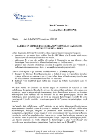 IGAS Conclusions du groupe de travail sur la prise en charge des médicaments
dans les maisons de retraite médicalisées
31
Mars 2005
Note à l’attention de :
Monsieur Pierre DELOMENIE
Objet : Avis de la CNAMTS en date du 09/02/05
LA PRISE EN CHARGE DES MEDICAMENTS DANS LES MAISONS DE
RETRAITE MEDICALISEES
L'objet du groupe, défini par le ministère, est de proposer des mesures concrètes pour :
− permettre aux personnes âgées résidant dans les EHPAD de bénéficier des médicaments
et des dispositifs médicaux dont elles ont besoin,
− déterminer le niveau des crédits nécessaires à l'intégration de ces dépenses dans
l'enveloppe financière relative à la médicalisation de ces établissements,
− proposer des solutions alternatives à niveau de dépense équivalente, qui éviteraient la
polymédication des personnes âgées et les accidents iatrogènes consécutifs.
Dans ce cadre et pour ce qui concerne les médicaments, la CNAMTS propose :
1. d'intégrer les dépenses de médicaments dans le forfait de soins avec possibilité d'exclure
certains médicaments coûteux et rares correspondant à une utilisation exceptionnelle pour
des affections non couramment traitées dans ces structures.
2. d'utiliser l'outil PATHOS pour établir des niveaux de forfaits médicaments dans les
EHPAD.
PATHOS permet de connaître les besoins requis en pharmacie en fonction de l'état
pathologique des patients. Il évalue les niveaux de soins médico-techniques nécessaires pour
prendre en charge la polypathologie des personnes âgées. Pour chaque personne, les situations
pathologiques sont repérées sur un thésaurus de 50 états pathologiques, chaque état
pathologique étant caractérisé par un profil de stratégie thérapeutique ou profil de soins,
choisi parmi 12 profils possibles ; ce qui correspond à 240 "couples état pathologique- profil
de soins".
Les "couples état pathologique- profil" présentés par un patient déterminent les niveaux de
soins nécessaires dans huit postes de ressources : médecin, psychiatre, infirmier, rééducation,
psychothérapie, biologie, imagerie et pharmacie. Huit indicateurs, spécifiques et
indépendants, exprimés en niveau moyen de soins nécessaire par individu, mesure les besoins
en soins de santé d'une population dans chacun de ces postes. Les besoins en pharmacie ont
été établis à partir de protocoles recommandés pour chaque "couple état pathologique- profil".
Ces besoins exprimés en points intègrent la thérapeutique la plus "coût/efficace" (par
exemple, pour les antiagrégants plaquettaires, l'aspirine plutôt que le PLAVIX®
).
 