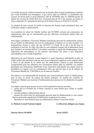 IGAS Conclusions du groupe de travail sur la prise en charge des médicaments
dans les maisons de retraite médicalisées
32
Mars 2005
Les études du service médical montrent que les besoins dans le poste de pharmacie exprimés
par l’outil PATHOS sont homogènes et peu élevés dans les EHPAD. La distribution des
niveaux de besoin pour le poste pharmacie (S8 de PATHOS) dans les EHPAD permet de
définir des niveaux de forfait dont trois concernent près de 98 % des maisons de retraite et
foyers logements (Cf. présentation faite par le Dr Patrice Prévost le 20/01/05 à l’IGAS).
La création de trois niveaux de forfait en fonction des besoins requis permettrait donc une
tarification simple et opérationnelle.
Les modalités de calcul de l'échelle tarifaire par PATHOS excluent par construction les
médicaments chers qui ne correspondent pas aux affections couramment traitées dans ces
établissements.
Pour régler ce problème, l'Assurance Maladie n'entend pas dissocier les médicaments coûteux
de ces forfaits en déterminant une liste de médicaments à financer en sus (par exemple : les
anticancéreux récents et chers tels que GLIVEC®
) à l'instar de ce qui a été fait pour la
tarification à l'activité. En effet, aller dans ce sens obligerait à passer par la publication d'une
liste limitative au Journal Officiel. L'évolution constante et rapide des thérapeutiques mise à
disposition des prescripteurs et des patients nécessiterait des mises à jour fréquentes
incompatibles avec ce mode d'agrément.
Déterminer un seuil financier à partir duquel il y aurait facturation individuelle en plus du
forfait semble plus pertinent (coût par jour et par médicament supérieur à une certaine valeur
à fixer), ce qui permet de ne retenir que des médicaments coûteux et rares d'utilisation
exceptionnelle pour des affections non couramment traitées dans les EHPAD. Un contrôle
périodique des médicaments bénéficiant d’une facturation individuelle sera réalisé selon les
procédures en vigueur avec les conséquences telles que prévues dans la loi de réforme de
l'Assurance Maladie du 13/08/2004 en cas de mauvais résultats.
Par ailleurs, il est indispensable de formaliser une contractualisation interne à l'établissement
pour la mise en œuvre du respect des bonnes pratiques. Le résultat des contrôles de
l'Assurance Maladie sera transmis à l'établissement pour promouvoir les démarches de qualité
interne.
Les étapes à prévoir pour la mise en œuvre de la proposition sont les suivantes :
1. saisine par la CNAMTS de la Haute Autorité de santé (HAS) pour valider le modèle
PATHOS,
2. test dans quelques établissements afin de :
- mesurer les écarts entre les médicaments prescrits dans les établissements et ceux retenus
dans les protocoles standard de PATHOS pour en apprécier les causes,
- déterminer le seuil financier pour les médicaments coûteux et rares hors forfait.
Le Médecin Conseil National Adjoint La Directrice déléguée aux risques
Docteur Pierre FENDER Sylvie LEPEU
 