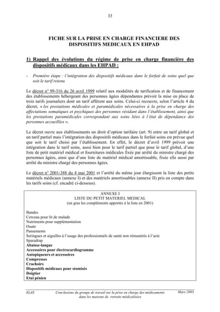 IGAS Conclusions du groupe de travail sur la prise en charge des médicaments
dans les maisons de retraite médicalisées
33
Mars 2005
FICHE SUR LA PRISE EN CHARGE FINANCIERE DES
DISPOSITIFS MEDICAUX EN EHPAD
1) Rappel des évolutions du régime de prise en charge financière des
dispositifs médicaux dans les EHPAD :
- Première étape : l’intégration des dispositifs médicaux dans le forfait de soins quel que
soit le tarif retenu
Le décret n° 99-316 du 26 avril 1999 relatif aux modalités de tarification et de financement
des établissements hébergeant des personnes âgées dépendantes prévoit la mise en place de
trois tarifs journaliers dont un tarif afférent aux soins. Celui-ci recouvre, selon l’article 4 du
décret, « les prestations médicales et paramédicales nécessaires à la prise en charge des
affectations somatiques et psychiques des personnes résidant dans l’établissement, ainsi que
les prestations paramédicales correspondant aux soins liées à l’état de dépendance des
personnes accueillies ».
Le décret ouvre aux établissements un droit d’option tarifaire (art. 9) entre un tarif global et
un tarif partiel mais l’intégration des dispositifs médicaux dans le forfait soins est prévue quel
que soit le tarif choisi par l’établissement. En effet, le décret d’avril 1999 prévoit une
intégration dans le tarif soins, aussi bien pour le tarif partiel que pour le tarif global, d’une
liste de petit matériel médical et fournitures médicales fixée par arrêté du ministre chargé des
personnes âgées, ainsi que d’une liste de matériel médical amortissable, fixée elle aussi par
arrêté du ministre chargé des personnes âgées.
Le décret n° 2001-388 du 4 mai 2001 et l’arrêté du même jour élargissent la liste des petits
matériels médicaux (annexe I) et des matériels amortissables (annexe II) pris en compte dans
les tarifs soins (cf. encadré ci-dessous).
ANNEXE I
LISTE DU PETIT MATERIEL MEDICAL
(en gras les compléments apportés à la liste en 2001)
Bandes
Cerceau pour lit de malade
Nutriments pour supplémentation
Ouate
Pansements
Seringues et aiguilles à l’usage des professionnels de santé non rémunérés à l’acte
Sparadrap
Abaisse-langue
Accessoires pour électrocardiogramme
Autopiqueurs et accessoires
Compresses
Crachoirs
Dispositifs médicaux pour stomisés
Doigtier
Etui pénien
 