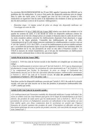 IGAS Conclusions du groupe de travail sur la prise en charge des médicaments
dans les maisons de retraite médicalisées
35
Mars 2005
La circulaire DGAS/DHOS/MARTHE du 29 mai 2001 appelle l’attention des DDASS sur le
problème des lits médicalisés. Si ceux-ci font partie des dispositifs médicaux pris en charge
dans le cadre des tarifs soins, il est rappelé que tous les lits n’ont pas vocation à être
médicalisés au regard de l’état de santé et de dépendance des résidents et donc qu’une partie
des lits doit continuer à relever de la section « hébergement ».
- Deuxième étape : le régime actuel de prise en charge des dispositifs médicaux sur
l’enveloppe de soins de ville
Par amendement à la loi n° 2002-303 du 4 mars 2002 relative aux droits des malades et à la
qualité du système de santé, il a été décidé de retirer les dispositifs médicaux comme les
médicaments de la liste des charges prises en compte et financées dans le cadre du tarif soins.
La seule exception admise concerne les établissements disposant d’une pharmacie à usage
intérieur et, de façon générale, l’ensemble des établissements de santé. En effet,
l’amendement tel qu’il a été rédigé concerne seulement les «établissements et service visés au
6° du I de l’article L.312-1 du CASF », à savoir les établissements et services médico-sociaux
qui « accueillent des personnes âgées ou qui leur apportent à domicile une assistance dans les
actes quotidiens de la vie, des prestations de soins ou une aide à l'insertion sociale ». Les
USLD et maisons de retraite hospitalières, qui n’ont pas été transformées en établissement
médico-social, continuent donc à relever des anciennes règles.
Article 96 de la loi du 4 mars 2002 :
L'article L. 314-8 du code de l'action sociale et des familles est complété par un alinéa ainsi
rédigé :
« Dans les établissements et services visés au 6° du I de l'article L. 312-1 qui ne disposent pas
de pharmacie à usage intérieur, les prestations de soins mentionnées au 1° de l'article L. 314-
2 ne comprennent pas l'achat, la fourniture, la prise en charge et l'utilisation des
médicaments inscrits sur la liste des spécialités pharmaceutiques remboursables mentionnée
à l'article L. 162-17 du code de la sécurité sociale, ni ceux des produits et prestations
mentionnés à l'article L. 165-1 du même code. »
Sont donc exclus les dispositifs médicaux couverts par l’article L.165-1 du code de la sécurité
sociale, soit ceux qui sont inscrits sur la liste des produits et prestations remboursables dite
« LPP » établie par arrêté.
Article L165-1 du Code de la sécurité sociale :
« Le remboursement par l'assurance maladie des dispositifs médicaux à usage individuel, des
tissus et cellules issus du corps humain quel qu'en soit le degré de transformation et de leurs
dérivés, des produits de santé autres que les médicaments visés à l'article L. 162-17 et des
prestations de services et d'adaptation associées est subordonné à leur inscription sur une
liste établie après avis d'une commission dont le secrétariat est assurée par l'Agence
française de sécurité sanitaire des produits de santé. L'inscription est effectuée soit par la
description générique de tout ou partie du produit concerné, soit sous forme de marque ou de
nom commercial. »
 