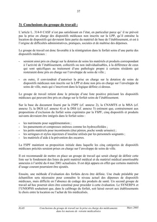 IGAS Conclusions du groupe de travail sur la prise en charge des médicaments
dans les maisons de retraite médicalisées
37
Mars 2005
3) Conclusions du groupe de travail :
L’article L. 314-8 CASF n’est pas satisfaisant en l’état, en particulier parce qu’ il ne prévoit
pas la prise en charge des dispositifs médicaux non inscrits sur la LPP, qu’il entraîne la
location de dispositifs qui devraient faire partie du matériel de base de l’établissement, et est à
l’origine de difficultés administratives, pratiques, sociales et de maîtrise des dépenses.
Le groupe de travail est donc favorable à la réintégration dans le forfait soins d’une partie des
dispositifs médicaux :
- seraient ainsi pris en charge sur la dotation de soins les matériels et produits correspondant
à l’activité de l’établissement, collectifs ou non individualisables, à la différence de ceux
qui sont spécifiques au traitement d’une pathologie propre à certains résidents qui
resteraient donc pris en charge sur l’enveloppe de soins de ville ;
- en outre, il conviendrait d’autoriser la prise en charge sur la dotation de soins de
dispositifs médicaux non inscrits sur la LPP et donc non pris en charge sur l’enveloppe de
soins de ville, mais qui s’inscrivent dans la logique définie ci-dessus.
Le groupe de travail retient donc le principe d’une liste positive précisant les dispositifs
médicaux qui peuvent être pris en charge sur le forfait soins de l’établissement.
Sur la base du document fourni par la FSPF (cf. annexe 2), la CNAMTS et la MSA (cf.
annexe 3), la DGS (cf. annexe 4) et la DSS (cf. annexe 5) estiment que, contrairement aux
propositions d’exclusion du forfait soins exprimées par la FSPF, cinq dispositifs et produits
suivants devraient être intégrés dans le forfait soins :
- les nutriments pour supplémentation ;
- les pansements et compresses onéreux comme les hydrocolloïdes ;
- les petits matériels pour incontinents (étui pénien, poche sonde urinaire) ;
- les seringues et stylos injecteurs d’insuline utilisés par les personnels soignants ;
- les matériels d’aide à la prévention des escarres.
La FSPF maintient sa proposition initiale dans laquelle les cinq catégories de dispositifs
médicaux précités seraient prises en charge sur l’enveloppe de soins de ville.
Il est recommandé de mettre en place un groupe de travail qui serait chargé de définir cette
liste sur le fondement des listes du petit matériel médical et du matériel médical amortissable
annexées à l’arrêté du 4 mai 2001 actualisées. Il est déjà apparu en effet que certains matériels
d’usage courant pourraient être ajoutés.
Ensuite, une méthode d’évaluation des forfaits devra être définie. Une étude préalable par
échantillon sera nécessaire pour connaître le niveau actuel des dépenses de dispositifs
médicaux, mais difficile en l’absence de codage des produits de santé. Un second groupe de
travail ad hoc pourrait alors être constitué pour procéder à cette évaluation. Le SYNERPA et
l’UNIOPSS souhaitent que, dans le calibrage du forfait, soit laissé ouvert aux établissements
le choix entre la location ou l’achat de lits médicalisés.
 