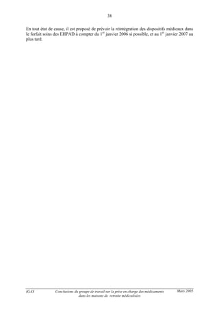 IGAS Conclusions du groupe de travail sur la prise en charge des médicaments
dans les maisons de retraite médicalisées
38
Mars 2005
En tout état de cause, il est proposé de prévoir la réintégration des dispositifs médicaux dans
le forfait soins des EHPAD à compter du 1er
janvier 2006 si possible, et au 1er
janvier 2007 au
plus tard.
 