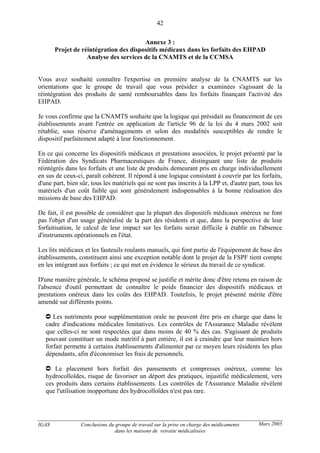 IGAS Conclusions du groupe de travail sur la prise en charge des médicaments
dans les maisons de retraite médicalisées
42
Mars 2005
Annexe 3 :
Projet de réintégration des dispositifs médicaux dans les forfaits des EHPAD
Analyse des services de la CNAMTS et de la CCMSA
Vous avez souhaité connaître l'expertise en première analyse de la CNAMTS sur les
orientations que le groupe de travail que vous présidez a examinées s'agissant de la
réintégration des produits de santé remboursables dans les forfaits finançant l'activité des
EHPAD.
Je vous confirme que la CNAMTS souhaite que la logique qui présidait au financement de ces
établissements avant l'entrée en application de l'article 96 de la loi du 4 mars 2002 soit
rétablie, sous réserve d'aménagements et selon des modalités susceptibles de rendre le
dispositif parfaitement adapté à leur fonctionnement.
En ce qui concerne les dispositifs médicaux et prestations associées, le projet présenté par la
Fédération des Syndicats Pharmaceutiques de France, distinguant une liste de produits
réintégrés dans les forfaits et une liste de produits demeurant pris en charge individuellement
en sus de ceux-ci, paraît cohérent. Il répond à une logique consistant à couvrir par les forfaits,
d'une part, bien sûr, tous les matériels qui ne sont pas inscrits à la LPP et, d'autre part, tous les
matériels d'un coût faible qui sont généralement indispensables à la bonne réalisation des
missions de base des EHPAD.
De fait, il est possible de considérer que la plupart des dispositifs médicaux onéreux ne font
pas l'objet d'un usage généralisé de la part des résidents et que, dans la perspective de leur
forfaitisation, le calcul de leur impact sur les forfaits serait difficile à établir en l'absence
d'instruments opérationnels en l'état.
Les lits médicaux et les fauteuils roulants manuels, qui font partie de l'équipement de base des
établissements, constituent ainsi une exception notable dont le projet de la FSPF tient compte
en les intégrant aux forfaits ; ce qui met en évidence le sérieux du travail de ce syndicat.
D'une manière générale, le schéma proposé se justifie et mérite donc d'être retenu en raison de
l'absence d'outil permettant de connaître le poids financier des dispositifs médicaux et
prestations onéreux dans les coûts des EHPAD. Toutefois, le projet présenté mérite d'être
amendé sur différents points.
Les nutriments pour supplémentation orale ne peuvent être pris en charge que dans le
cadre d'indications médicales limitatives. Les contrôles de l'Assurance Maladie révèlent
que celles-ci ne sont respectées que dans moins de 40 % des cas. S'agissant de produits
pouvant constituer un mode nutritif à part entière, il est à craindre que leur maintien hors
forfait permette à certains établissements d'alimenter par ce moyen leurs résidents les plus
dépendants, afin d'économiser les frais de personnels.
Le placement hors forfait des pansements et compresses onéreux, comme les
hydrocolloïdes, risque de favoriser un déport des pratiques, injustifié médicalement, vers
ces produits dans certains établissements. Les contrôles de l'Assurance Maladie révèlent
que l'utilisation inopportune des hydrocolloïdes n'est pas rare.
 