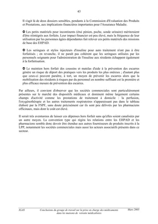 IGAS Conclusions du groupe de travail sur la prise en charge des médicaments
dans les maisons de retraite médicalisées
43
Mars 2005
Il s'agit là de deux dossiers sensibles, pendants à la Commission d'Evaluation des Produits
et Prestations, aux implications financières importantes pour l'Assurance Maladie.
Les petits matériels pour incontinents (étui pénien, poche, sonde urinaire) mériteraient
d'être réintégrés aux forfaits. Leur impact financier est peu élevé, mais la fréquence de leur
utilisation par les personnes âgées dépendantes fait relever ces petits matériels des missions
de base des EHPAD.
Les seringues et stylos injecteurs d'insuline pour auto traitement n'ont pas à être
forfaitisés ; en revanche, il ne paraît pas cohérent que les seringues utilisées par les
personnels soignants pour l'administration de l'insuline aux résidents échappent également
à la forfaitisation.
Le maintien hors forfait des coussins et matelas d'aide à la prévention des escarres
génère un risque de déport des pratiques vers les produits les plus onéreux ; d'autant plus
que ceux-ci peuvent paraître, à tort, un moyen de prévenir les escarres alors que la
mobilisation des résidents à risques par du personnel en nombre suffisant est la première et
plus efficace mesure de prévention des escarres.
Par ailleurs, il convient d'observer que les sociétés commerciales sont particulièrement
présentes sur le marché des dispositifs médicaux et dominent même largement certains
champs d'activité comme les prestations de traitement à domicile : la perfusion,
l'oxygénothérapie et les autres traitements respiratoires n'apparaissant pas dans le tableau
élaboré par la FSPF, sans doute précisément car ils sont peu délivrés par les pharmaciens
officinaux, mais dont le coût est élevé.
Il serait très aventureux de laisser ces dépenses hors forfait sans qu'elles soient canalisées par
un autre moyen. La convention type qui régira les relations entre les EHPAD et les
pharmaciens semble donc devoir être étendue aux autres fournisseurs de produits inscrits à la
LPP, notamment les sociétés commerciales mais aussi les acteurs associatifs présents dans ce
secteur.
 