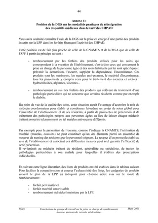 IGAS Conclusions du groupe de travail sur la prise en charge des médicaments
dans les maisons de retraite médicalisées
44
Mars 2005
Annexe 4 :
Position de la DGS sur les modalités pratiques de réintégration
des dispositifs médicaux dans le tarif des EHPAD
Vous avez souhaité connaître l’avis de la DGS sur la prise en charge d’une partie des produits
inscrits sur la LPP dans les forfaits finançant l’activité des EHPAD.
Cette position est de fait plus proche de celle de la CNAMTS et de la MSA que de celle de
FSPF à partir du principe suivant :
- remboursement par les forfaits des produits utilisés pour les soins qui
correspondent à la vocation de l'établissement, c'est-à-dire ceux qui concernent la
prise en charge de la personne âgée et des soins habituels qui lui sont spécifiques :
prévenir la dénutrition, l'escarre, suppléer la dépendance, l'incontinence. Ces
produits sont les nutriments, les matelas anti-escarres, le matériel d'incontinence,
tous les pansements y compris ceux pour le traitement des escarres et ulcères :
hydrocolloïdes, alginates, silicones...
- remboursement en sus des forfaits des produits qui relèvent du traitement d'une
pathologie particulière qui ne concerne que certains résidents comme par exemple
le diabète.
Du point de vue de la qualité des soins, cette situation aurait l’avantage d’accroître le rôle du
médecin coordonnateur pour établir et coordonner lui-même un projet de soins global pour
l’ensemble de l’établissement et de ses résidents, à partir de protocoles de prévention et de
traitement des pathologies propres aux personnes âgées au lieu de laisser chaque médecin
traitant prescrire tel pansement ou tel matelas anti-escarre différents.
Par exemple pour la prévention de l’escarre, comme l’indique la CNAMTS, l’utilisation de
matériel (matelas, coussins) ne peut constituer qu’un des éléments parmi un ensemble de
mesures de nursing des résidents par le personnel soignant. Le respect d’un protocole établi au
sein de l’établissement et associant ces différentes mesures peut seul garantir l’efficacité de
cette prévention.
Il reviendrait au médecin traitant du résident, généraliste ou spécialiste, de traiter les
pathologies particulières à son malade pour lesquelles il établira des prescriptions
individuelles.
En suivant cette ligne directrice, des listes de produits ont été établies dans le tableau suivant
Pour faciliter la compréhension et assurer l’exhaustivité des listes, les catégories de produits
suivent le plan de la LPP en indiquant pour chacune notre avis sur le mode de
remboursement :
- forfait petit matériel
- forfait matériel amortissable
- remboursement individuel maintenu par la LPP.
 