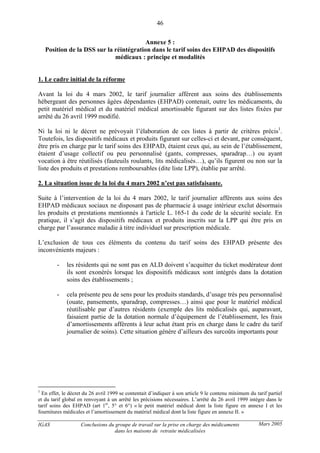 IGAS Conclusions du groupe de travail sur la prise en charge des médicaments
dans les maisons de retraite médicalisées
46
Mars 2005
Annexe 5 :
Position de la DSS sur la réintégration dans le tarif soins des EHPAD des dispositifs
médicaux : principe et modalités
1. Le cadre initial de la réforme
Avant la loi du 4 mars 2002, le tarif journalier afférent aux soins des établissements
hébergeant des personnes âgées dépendantes (EHPAD) contenait, outre les médicaments, du
petit matériel médical et du matériel médical amortissable figurant sur des listes fixées par
arrêté du 26 avril 1999 modifié.
Ni la loi ni le décret ne prévoyait l’élaboration de ces listes à partir de critères précis1
.
Toutefois, les dispositifs médicaux et produits figurant sur celles-ci et devant, par conséquent,
être pris en charge par le tarif soins des EHPAD, étaient ceux qui, au sein de l’établissement,
étaient d’usage collectif ou peu personnalisé (gants, compresses, sparadrap…) ou ayant
vocation à être réutilisés (fauteuils roulants, lits médicalisés…), qu’ils figurent ou non sur la
liste des produits et prestations remboursables (dite liste LPP), établie par arrêté.
2. La situation issue de la loi du 4 mars 2002 n’est pas satisfaisante.
Suite à l’intervention de la loi du 4 mars 2002, le tarif journalier afférents aux soins des
EHPAD médicaux sociaux ne disposant pas de pharmacie à usage intérieur exclut désormais
les produits et prestations mentionnés à l'article L. 165-1 du code de la sécurité sociale. En
pratique, il s’agit des dispositifs médicaux et produits inscrits sur la LPP qui être pris en
charge par l’assurance maladie à titre individuel sur prescription médicale.
L’exclusion de tous ces éléments du contenu du tarif soins des EHPAD présente des
inconvénients majeurs :
- les résidents qui ne sont pas en ALD doivent s’acquitter du ticket modérateur dont
ils sont exonérés lorsque les dispositifs médicaux sont intégrés dans la dotation
soins des établissements ;
- cela présente peu de sens pour les produits standards, d’usage très peu personnalisé
(ouate, pansements, sparadrap, compresses…) ainsi que pour le matériel médical
réutilisable par d’autres résidents (exemple des lits médicalisés qui, auparavant,
faisaient partie de la dotation normale d’équipement de l’établissement, les frais
d’amortissements afférents à leur achat étant pris en charge dans le cadre du tarif
journalier de soins). Cette situation génère d’ailleurs des surcoûts importants pour
1
En effet, le décret du 26 avril 1999 se contentait d’indiquer à son article 9 le contenu minimum du tarif partiel
et du tarif global en renvoyant à un arrêté les précisions nécessaires. L’arrêté du 26 avril 1999 intègre dans le
tarif soins des EHPAD (art 1er
, 5° et 6°) « le petit matériel médical dont la liste figure en annexe I et les
fournitures médicales et l’amortissement du matériel médical dont la liste figure en annexe II. »
 