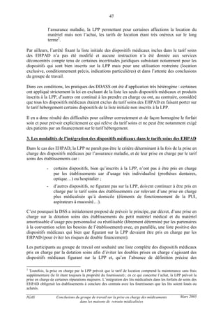 IGAS Conclusions du groupe de travail sur la prise en charge des médicaments
dans les maisons de retraite médicalisées
47
Mars 2005
l’assurance maladie, la LPP permettant pour certaines affections la location du
matériel mais non l’achat, les tarifs de location étant très onéreux sur le long
terme2
.
Par ailleurs, l’arrêté fixant la liste initiale des dispositifs médicaux inclus dans le tarif soins
des EHPAD n’a pas été modifié et aucune instruction n’a été donnée aux services
déconcentrés compte tenu de certaines incertitudes juridiques subsistant notamment pour les
dispositifs qui sont bien inscrits sur la LPP mais pour une utilisation restreinte (location
exclusive, conditionnement précis, indications particulières) et dans l’attente des conclusions
du groupe de travail.
Dans ces conditions, les pratiques des DDASS ont été d’application très hétérogène : certaines
ont appliqué strictement la loi en excluant de la liste les seuls dispositifs médicaux et produits
inscrits à la LPP, d’autres ont continué à les prendre en charge ou ont, au contraire, considéré
que tous les dispositifs médicaux étaient exclus du tarif soins des EHPAD en faisant porter sur
le tarif hébergement certains dispositifs de la liste initiale non inscrits à la LPP.
Il en a donc résulté des difficultés pour calibrer correctement et de façon homogène le forfait
soin et pour prévoir explicitement ce qui relève du tarif soins et ne peut être notamment exigé
des patients par un financement sur le tarif hébergement.
3. Les modalités de l’intégration des dispositifs médicaux dans le tarifs soins des EHPAD
Dans le cas des EHPAD, la LPP ne paraît pas être le critère déterminant à la fois de la prise en
charge des dispositifs médicaux par l’assurance maladie, et de leur prise en charge par le tarif
soins des établissements car :
- certains dispositifs, bien qu’inscrits à la LPP, n’ont pas à être pris en charge
par les établissements car d’usage très individualisé (prothèses dentaires,
optique…) ou hospitalier ;
- d’autres dispositifs, ne figurant pas sur la LPP, doivent continuer à être pris en
charge par le tarif soins des établissements car relevant d’une prise en charge
plus médicalisée qu’à domicile (éléments de fonctionnement de la PUI,
aspirateurs à mucosité…).
C’est pourquoi la DSS a initialement proposé de prévoir le principe, par décret, d’une prise en
charge sur la dotation soins des établissements du petit matériel médical et du matériel
amortissable d’usage peu personnalisé ou réutilisable (librement déterminé par les partenaires
à la convention selon les besoins de l’établissement) avec, en parallèle, une liste positive des
dispositifs médicaux qui bien que figurant sur la LPP devaient être pris en charge par les
EHPAD (pour éviter les risques de double financement).
Les participants au groupe de travail ont souhaité une liste complète des dispositifs médicaux
pris en charge par la dotation soins afin d’éviter les doubles prises en charge s’agissant des
dispositifs médicaux figurant sur la LPP et, qu’en l’absence de définition précise des
2
Toutefois, la prise en charge par la LPP prévoit que le tarif de location comprend la maintenance sans frais
supplémentaire (le lit étant toujours la propriété du fournisseur) ; en ce qui concerne l’achat, la LPP prévoit la
prise en charge de certaines réparations majeures. L’intégration des lits médicalisés dans les forfaits de soins des
EHPAD obligerait les établissements à conclure des contrats avec les fournisseurs que les lits soient loués ou
achetés.
 