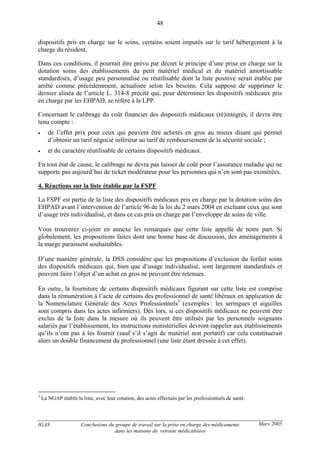IGAS Conclusions du groupe de travail sur la prise en charge des médicaments
dans les maisons de retraite médicalisées
48
Mars 2005
dispositifs pris en charge sur le soins, certains soient imputés sur le tarif hébergement à la
charge du résident.
Dans ces conditions, il pourrait être prévu par décret le principe d’une prise en charge sur la
dotation soins des établissements du petit matériel médical et du matériel amortissable
standardisés, d’usage peu personnalisé ou réutilisable dont la liste positive serait établie par
arrêté comme précédemment, actualisée selon les besoins. Cela suppose de supprimer le
dernier alinéa de l’article L. 314-8 précité qui, pour déterminer les dispositifs médicaux pris
en charge par les EHPAD, se réfère à la LPP.
Concernant le calibrage du coût financier des dispositifs médicaux (ré)intégrés, il devra être
tenu compte :
• de l’effet prix pour ceux qui peuvent être achetés en gros au mieux disant qui permet
d’obtenir un tarif négocié inférieur au tarif de remboursement de la sécurité sociale ;
• et du caractère réutilisable de certains dispositifs médicaux.
En tout état de cause, le calibrage ne devra pas laisser de coût pour l’assurance maladie qui ne
supporte pas aujourd’hui de ticket modérateur pour les personnes qui n’en sont pas exonérées.
4. Réactions sur la liste établie par la FSPF
La FSPF est partie de la liste des dispositifs médicaux pris en charge par la dotation soins des
EHPAD avant l’intervention de l’article 96 de la loi du 2 mars 2004 en excluant ceux qui sont
d’usage très individualisé, et dans ce cas pris en charge par l’enveloppe de soins de ville.
Vous trouverez ci-joint en annexe les remarques que cette liste appelle de notre part. Si
globalement, les propositions faites dont une bonne base de discussion, des aménagements à
la marge paraissent souhaitables.
D’une manière générale, la DSS considère que les propositions d’exclusion du forfait soins
des dispositifs médicaux qui, bien que d’usage individualisé, sont largement standardisés et
peuvent faire l’objet d’un achat en gros ne peuvent être retenues.
En outre, la fourniture de certains dispositifs médicaux figurant sur cette liste est comprise
dans la rémunération à l’acte de certains des professionnel de santé libéraux en application de
la Nomenclature Générale des Actes Professionnels3
(exemples : les seringues et aiguilles
sont compris dans les actes infirmiers). Dès lors, si ces dispositifs médicaux ne peuvent être
exclus de la liste dans la mesure où ils peuvent être utilisés par les personnels soignants
salariés par l’établissement, les instructions ministérielles devront rappeler aux établissements
qu’ils n’ont pas à les fournir (sauf s’il s’agit de matériel non portatif) car cela constituerait
alors un double financement du professionnel (une liste étant dressée à cet effet).
3
La NGAP établit la liste, avec leur cotation, des actes effectués par les professionnels de santé.
 