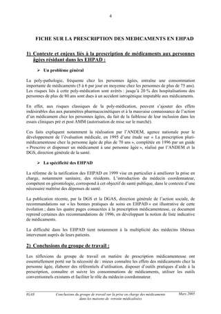 IGAS Conclusions du groupe de travail sur la prise en charge des médicaments
dans les maisons de retraite médicalisées
4
Mars 2005
FICHE SUR LA PRESCRIPTION DES MEDICAMENTS EN EHPAD
1) Contexte et enjeux liés à la prescription de médicaments aux personnes
âgées résidant dans les EHPAD :
Un problème général
La poly-pathologie, fréquente chez les personnes âgées, entraîne une consommation
importante de médicaments (5 à 6 par jour en moyenne chez les personnes de plus de 75 ans).
Les risques liés à cette poly-médication sont avérés : jusqu’à 20 % des hospitalisations des
personnes de plus de 80 ans sont dues à un accident iatrogénique imputable aux médicaments.
En effet, aux risques classiques de la poly-médication, peuvent s’ajouter des effets
indésirables dus aux paramètres pharmacocinétiques et à la mauvaise connaissance de l’action
d’un médicament chez les personnes âgées, du fait de la faiblesse de leur inclusion dans les
essais cliniques pré et post AMM (autorisation de mise sur le marché).
Ces faits expliquent notamment la réalisation par l’ANDEM, agence nationale pour le
développement de l’évaluation médicale, en 1995 d’une étude sur « La prescription pluri-
médicamenteuse chez la personne âgée de plus de 70 ans », complétée en 1996 par un guide
« Prescrire et dispenser un médicament à une personne âgée », réalisé par l’ANDEM et la
DGS, direction générale de la santé.
La spécificité des EHPAD
La réforme de la tarification des EHPAD en 1999 vise en particulier à améliorer la prise en
charge, notamment sanitaire, des résidents. L’introduction du médecin coordonnateur,
compétent en gérontologie, correspond à cet objectif de santé publique, dans le contexte d’une
nécessaire maîtrise des dépenses de santé.
La publication récente, par la DGS et la DGAS, direction générale de l’action sociale, de
recommandations sur « les bonnes pratiques de soins en EHPAD » est illustrative de cette
évolution ; dans les quatre pages consacrées à la prescription médicamenteuse, ce document
reprend certaines des recommandations de 1996, en développant la notion de liste indicative
de médicaments.
La difficulté dans les EHPAD tient notamment à la multiplicité des médecins libéraux
intervenant auprès de leurs patients.
2) Conclusions du groupe de travail :
Les réflexions du groupe de travail en matière de prescription médicamenteuse ont
essentiellement porté sur la nécessité de : mieux connaître les effets des médicaments chez la
personne âgée, élaborer des référentiels d’utilisation, disposer d’outils pratiques d’aide à la
prescription, connaître et suivre les consommations de médicaments, utiliser les outils
conventionnels existants et faciliter le rôle du médecin coordonnateur.
 