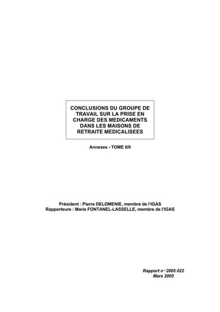 CONCLUSIONS DU GROUPE DE
TRAVAIL SUR LA PRISE EN
CHARGE DES MEDICAMENTS
DANS LES MAISONS DE
RETRAITE MEDICALISEES
Annexes - TOME II/II
Président : Pierre DELOMENIE, membre de l’IGAS
Rapporteure : Marie FONTANEL-LASSELLE, membre de l’IGAS
Rapport n° 2005 022
Mars 2005
 