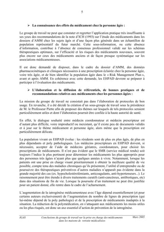 IGAS Conclusions du groupe de travail sur la prise en charge des médicaments
dans les maisons de retraite médicalisées
5
Mars 2005
La connaissance des effets du médicament chez la personne âgée :
Le groupe de travail ne peut que constater et regretter l’application pratique très insuffisante à
ses yeux des recommandations de la note d’ICH (1993) sur l’étude des médicaments dans les
dossiers d’AMM chez les sujets âgés et d’une façon plus générale dans un échantillon de
population représentatif du futur marché. Cette sous-information, ou cette absence
d’information, contribue à l’absence de consensus professionnel validé sur les schémas
thérapeutiques optimaux, sur l’efficacité et les risques des médicaments nouveaux, souvent
plus encore sur ceux des médicaments anciens et de façon presque systématique sur les
associations médicamenteuses.
Il est donc demandé de disposer, dans le cadre du dossier d’AMM, des données
pharmacocinétiques et cliniques nécessaires à une prescription éclairée chez la personne âgée,
voire très âgée, et de bien identifier la population âgée dans le « Risk Management Plan »,
avant et après AMM. En cohérence avec cette demande, les EHPAD devront se préparer à
participer à l’évaluation des médicaments.
L’élaboration et la diffusion de référentiels, de bonnes pratiques et de
recommandations relatives aux médicaments chez les personnes âgées :
La mission du groupe de travail ne consistait pas dans l’élaboration de protocoles de bon
usage. En revanche, il a été décidé la création d’un sous-groupe de travail sous la présidence
de M. le Professeur Piette afin de proposer des thèmes sur lesquels de tels protocoles seraient
particulièrement utiles et dont l’élaboration pourrait être confiée à la haute autorité de santé.
En effet, le dialogue souhaité entre médecin coordonnateur et médecin prescripteur est
d’autant plus difficile, voire improductif ou inexistant, qu’il existe peu de documents validés
et à jour sur le thème médicament et personne âgée, alors même que la prescription est
particulièrement délicate.
La population vivant en EHPAD évolue : les résidents sont de plus en plus âgés, de plus en
plus dépendants et poly pathologiques. Les médecins prescripteurs en EHPAD doivent, si
nécessaire, accepter de l’aide de médecins gériatres, coordonateurs, pour choisir les
prescriptions de médicaments. Il n’est pas évident que le SMR (service médical rendu) soit
toujours l’indice le plus pertinent pour déterminer les médicaments les plus appropriés pour
des personnes très âgées n’ayant plus que quelques années à vivre. Notamment, lorsque les
patients ont une prise en charge visant prioritairement à obtenir la meilleure qualité de vie
possible, compte tenu des maladies chroniques qu’ils présentent, l’utilité d’entreprendre ou de
poursuivre des thérapeutiques préventives d’autres maladies n’apparaît pas évidente dans la
grande majorité des cas (ex. hypocholestérolémiants, anticoagulants, anti-hypertenseurs...). Le
raisonnement peut être étendu à divers traitements curatifs (anti-cancéreux, antibiotiques, etc)
dans des situations de fin de vie. Lorsque la poursuite d’un traitement ne peut être justifiée
pour un patient donné, elle rentre dans le cadre de l’acharnement.
L’augmentation de la iatrogénèse médicamenteuse avec l’âge dépend essentiellement (et pour
certains auteurs exclusivement) de l’augmentation du nombre de lignes de prescription (qui
lui-même dépend de la poly pathologie) et de la prescription de médicaments inadaptés à la
situation. La réduction de la polymédication, en s’attaquant aux médicaments les moins utiles
ou les plus risqués, est donc un axe essentiel d’action de prévention de la iatrogénèse.
 