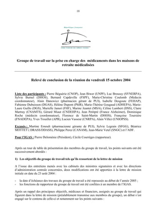 10
Groupe de travail sur la prise en charge des médicaments dans les maisons de
retraite médicalisées
Relevé de conclusion de la réunion du vendredi 15 octobre 2004
Liste des participants : Pierre Béguérie (CNOP), Jean Biwer (UNPF), Luc Broussy (SYNERPA),
Sylvie Burnel (DHOS), Bernard Capdeville (FSPF), Marie-Christine Coulomb (Médecin
coordonnateur), Alain Danowicz (pharmacien gérant de PUI), Isabelle Desgoute (FEHAP),
Fabienne Dubuisson (DGAS), Hélène Dupont (PhIR), Marie-Thérèse Gougaud (ADHEPA), Marie-
Laure Guillo (DGS), Murielle Jamot (FHF), Marine Jeantet (MSA), Céline Lambert (DSS), Claire
Martray (CNAMTS), Gérard Miaut (CNDEHPA), Jean Petitpré (France Alzheimer), Dominique
Roche (médecin coordonnateur), Florence de Saint-Martin (DHOS), Françoise Toursière
(FNADEPA), Yves Trouillet (APR), Lucien Vasseur (CNRPA), Alain Villez (UNIOPSS).
Excusés : Martine Ernoult (pharmacienne gérante de PUI), Sylvie Legrain (SFGG), Béatrice
MOTTET ( DRASS/DDASS), Philippe Perez (CANAM), Jean-Marie Vetel (SNGC) et l’ADF.
Pour l’IGAS : Pierre Deloménie (Président), Cécile Courrèges (rapporteur).
Après un tour de table de présentation des membres du groupe de travail, les points suivants ont été
successivement abordés :
1) Les objectifs du groupe de travail tels qu’ils ressortent de la lettre de mission
A l’issue des entretiens menés avec les cabinets des ministres signataires et avec les directions
d’administration centrale concernées, deux modifications ont été apportées à la lettre de mission
initiale en date du 23 août 2004 :
- la date d’échéance des travaux du groupe de travail a été repoussée au début de l’année 2005 ;
- les fonctions de rapporteur du groupe de travail ont été confiées à un membre de l’IGAS.
Après un rappel des principaux objectifs, médicaux et financiers, assignés au groupe de travail qui
figurent dans la lettre de mission (préalablement transmise aux membres du groupe), un débat s’est
engagé sur le contenu de celle-ci et notamment sur les points suivants :
 