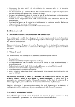11
- l’importance des sujets relatifs à la polymédication des personnes âgées et à la iatrogénie
médicamenteuse ;
- les aléas successifs qu’a connu ce dossier dans les dernières années (et qui sont rappelés dans
une note préalablement transmise aux membres du groupe) ;
- la place à accorder dans les débats du groupe au sujet de la réintégration des médicaments dans
la dotations soins, ou à l’élaboration de solutions alternatives ;
- l’intérêt pour le groupe de réflexions sur la coordination des soins, la formation et le rôle des
professionnels…
- la nécessité d’éclaircir et de « sécuriser » juridiquement les conditions actuelles d’achat, de
dispensation et de gestion des médicaments ;
- le souci de prendre en compte la diversité du secteur médico-social.
2) Méthode de travail
Modalités retenues pour rendre compte des travaux du groupe
Il est précisé que le « produit final » du groupe de travail ne prendra sans doute pas la forme d’un
rapport, mais plutôt de fiches sur des points techniques ciblés, transmises par une note du président
aux ministres commanditaires.
De même, les réunions du groupe de travail ne donneront pas lieu à rédaction d’un compte rendu
détaillé. La formule d’un relevé de conclusions et d’un rappel des principaux points de débat est
privilégiée.
Thèmes de travail
Les thèmes suivants sont retenus pour les prochaines réunions du groupe de travail :
- la prescription ;
- l’approvisionnement (y compris la question des PUI) ;
- la dispensation (qui sera notamment l’occasion de traiter le sujet déconditionnement /
reconditionnement) ;
- l’administration (c’est-à-dire la distribution du médicament au sein de l’établissement);
- l’intégration dans le forfait des dispositifs médicaux ;
- l’intégration dans le forfait des médicaments ;
- études et enquêtes disponibles relatives aux dépenses de médicaments et de dispositifs médicaux
dans les EHPAD.
La prochaine réunion qui se tiendra le 5 novembre (cf. calendrier) sera consacré aux deux
premiers thèmes, à savoir la prescription et l’approvisionnement. Le thème relatif à la
prescription sera notamment l’occasion d’évoquer les questions du libre-choix du médecin et de la
liberté de prescription, ainsi que des rôles du médecin coordonnateur et du pharmacien.
La séance suivante du 17 novembre portera, quant à elle, sur la dispensation et sur les études et
statistiques disponibles relatives aux dépenses de médicaments et de dispositifs médicaux.
3) Calendrier des prochaines réunions
Deux calendriers prévisionnels avaient été proposés aux membres du groupe de travail. Au final,
c’est le calendrier n°1 qui est retenu, sous réserve toutefois de trois modifications :
 