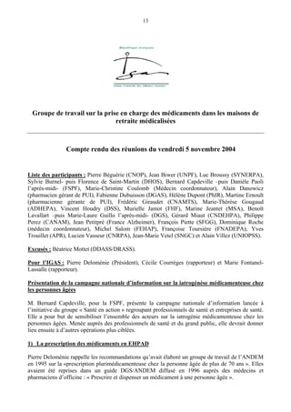 13
Groupe de travail sur la prise en charge des médicaments dans les maisons de
retraite médicalisées
Compte rendu des réunions du vendredi 5 novembre 2004
Liste des participants : Pierre Béguérie (CNOP), Jean Biwer (UNPF), Luc Broussy (SYNERPA),
Sylvie Burnel- puis Florence de Saint-Martin (DHOS), Bernard Capdeville –puis Danièle Paoli
l’après-midi- (FSPF), Marie-Christine Coulomb (Médecin coordonnateur), Alain Danowicz
(pharmacien gérant de PUI), Fabienne Dubuisson (DGAS), Hélène Dupont (PhIR), Martine Ernoult
(pharmacienne gérante de PUI), Frédéric Giraudet (CNAMTS), Marie-Thérèse Gougaud
(ADHEPA), Vincent Houdry (DSS), Murielle Jamot (FHF), Marine Jeantet (MSA), Benoît
Lavallart –puis Marie-Laure Guillo l’après-midi- (DGS), Gérard Miaut (CNDEHPA), Philippe
Perez (CANAM), Jean Petitpré (France Alzheimer), François Piette (SFGG), Dominique Roche
(médecin coordonnateur), Michel Salom (FEHAP), Françoise Toursière (FNADEPA), Yves
Trouillet (APR), Lucien Vasseur (CNRPA), Jean-Marie Vetel (SNGC) et Alain Villez (UNIOPSS).
Excusés : Béatrice Mottet (DDASS/DRASS).
Pour l’IGAS : Pierre Deloménie (Président), Cécile Courrèges (rapporteur) et Marie Fontanel-
Lassalle (rapporteur).
Présentation de la campagne nationale d’information sur la iatrogénèse médicamenteuse chez
les personnes âgées
M. Bernard Capdeville, pour la FSPF, présente la campagne nationale d’information lancée à
l’initiative du groupe « Santé en action » regroupant professionnels de santé et entreprises de santé.
Elle a pour but de sensibiliser l’ensemble des acteurs sur la iatrogénie médicamenteuse chez les
personnes âgées. Menée auprès des professionnels de santé et du grand public, elle devrait donner
lieu ensuite à d’autres opérations plus ciblées.
1) La prescription des médicaments en EHPAD
Pierre Deloménie rappelle les recommandations qu’avait élaboré un groupe de travail de l’ANDEM
en 1995 sur la «prescription plurimédicamenteuse chez la personne âgée de plus de 70 ans ». Elles
avaient été reprises dans un guide DGS/ANDEM diffusé en 1996 auprès des médecins et
pharmaciens d’officine : « Prescrire et dispenser un médicament à une personne âgée ».
 