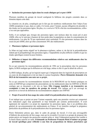14
Inclusion des personnes âgées dans les essais cliniques pré et post AMM
Plusieurs membres du groupe de travail soulignent la faiblesse des progrès constatés dans ce
domaine depuis cette date.
La situation est, de plus, compliquée par le fait que de nombreux médicaments font l’objet d’une
AMM européenne et que, dans ce cadre, il n’existe, pour l’instant, aucune obligation de procéder à
des études sur les personnes âgées. De plus, si a contrario l’ICH a fait des recommandations, celles-
ci ne sont pas opposables.
Enfin, il est souligné que, lorsque des personnes âgées sont incluses dans les essais pré et post
AMM, elles ne le sont pas à hauteur de leur poids dans la population ou dans la consommation de
médicaments. Les plus de 70 ans représentent ainsi seulement 3% des personnes incluses dans les
essais de pré-AMM, alors qu’elles consomment 30% des médicaments.
Pharmaco-vigilance et personnes âgées
Le bilan est jugé moins négatif sur la pharmaco-vigilance, même si, du fait de la polymédication
induite par la polypathologie des personnes âgées, l’imputabilité est plus difficile à établir et que les
études spécifiques restent là-aussi limitées.
Diffusion et impact des différentes recommandations relatives aux médicaments chez les
personnes âgées
En ce qui concerne les recommandations précités de 1996 sur la prescription chez les personnes
âgées, la DGS souligne que la diffusion en a été large, même si elle n’a pas le détail de celle-ci.
La DGS indique, de plus, qu’un logiciel expert qui s’intègrerait dans les logiciels de prescription est
en cours de développement et de test dans le secteur hospitalier. Pierre Deloménie demande à la
DGS de lui transmettre une note sur ce projet.
En ce qui concerne les recommandations récentes de la DGS/DGAS sur les bonnes pratiques en
soins en EHPAD qui comportent des prescriptions sur les médicaments dans les EHPAD, la DGAS
souligne que ce document a été mis en ligne. Elle s’engage toutefois à en transmettre un
exemplaire à tous les membres du groupe de travail. Elle indique qu’il est envisagé de
poursuivre ce travail de définition de recommandations adaptées aux EHPAD.
Projet d’accord de bon usage des soins relatif à la polymédication des personnes âgées
Il est indiqué que ce projet est pour l’instant suspendu, après une première version qui comportait
des indicateurs jugés trop quantitatifs et trop limitatifs par certains professionnels. Il avait
également été reproché à ce projet de stigmatiser les personnes âgées, face à un problème plus
général de sur-consommation des médicaments en France. Il est toutefois souligné la prégnance
particulière du problème de la polymédication chez les personnes âgées.
Pierre Deloménie précise que, dans le cadre du groupe de travail, il n’est pas envisageable
d’élaborer des protocoles de bon usage, mais qu’en revanche il revient à ce groupe de proposer des
points précis sur lesquels des protocoles seraient utiles et dont l’élaboration pourrait être confiée à
la future Haute autorité en santé. Il demande au Professeur François Piette d’animer un groupe
de travail spécifique pour réfléchir à une liste de propositions de thèmes prioritaires qui
 