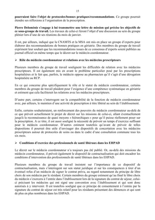 15
pourraient faire l’objet de protocoles/bonnes pratiques/recommandations. Ce groupe pourrait
étendre ses réflexions à l’organisation de la prescription.
Pierre Deloménie s’engage à lui transmettre une lettre de mission qui précise les objectifs de
ce sous-groupe de travail. Les travaux de celui-ci feront l’objet d’une discussion au sein du groupe
plénier lors d’une de ses réunions du mois de janvier.
Il est, par ailleurs, indiqué que la CNAMTS et la MSA ont mis en place un groupe d’experts pour
élaborer des recommandations de bonnes pratiques en gériatrie. Des membres du groupe de travail
expriment leur souhait que les recommandations issues de ce consensus d’experts soient publiées au
journal officiel en même temps que le décret sur le médecin coordonnateur.
Rôle du médecin coordonnateur et relations avec les médecins prescripteurs
Plusieurs membres du groupe de travail soulignent les difficultés de relation avec les médecins
prescripteurs. Il est également mis en avant le problème particulier posé par les prescriptions
hospitalières et le fait que, parfois, le médecin oppose au pharmacien qu’il s’agit d’une dérogation
hospitalière au RCP.
En ce qui concerne plus spécifiquement le rôle et le statut du médecin coordonnateur, certains
membres du groupe de travail plaident pour l’exigence d’une compétence systématique en gériatrie
et estiment que cela faciliterait les relations avec les médecins prescripteurs.
D’autre part, certains s’interrogent sur la compatibilité de la fonction de médecin coordonnateur
avec, par ailleurs, le maintien d’une activité de prescription à titre libéral au sein de l’établissement.
Enfin, certains souhaiteraient, un renforcement des pouvoirs du médecin coordonnateur au-delà de
ce que prévoit actuellement le projet de décret sur les missions de celui-ci, allant éventuellement
jusqu'à la reconnaissance de quasi moyens « hiérarchiques » pour qu’il puisse réellement peser sur
la prescription. A ce titre, il est aussi souligné la nécessité de prévoir un temps d’exercice suffisant
pour le médecin coordonnateur. D’autres estiment toutefois qu’avant de prévoir de telles
dispositions il pourrait être utile d’envisager des dispositifs de concertation avec les médecins
prescripteurs autour de protocoles de soins ou dans le cadre d’une consultation commune tous les
six mois.
Conditions d’exercice des professionnels de santé libéraux dans les EHPAD
Le décret sur le médecin coordonnateur n’a toujours pas été publié. Or, au-delà des missions du
médecin coordonnateur, il prévoit également le dispositif de contractualisation qui doit encadrer les
conditions d’intervention des professionnels de santé libéraux dans les EHPAD.
Plusieurs membres du groupe de travail insistent sur l’importance de ce dispositif de
contractualisation, mais s’interrogent sur son statut juridique et sur les conséquences à tirer d’un
éventuel refus d’un médecin de signer le contrat prévu, au regard notamment du principe de libre
choix de son médecin par le résidant. Certain membres du groupe estiment qu’au final le libre choix
du médecin s’exercera à l’entrée dans l’établissement lors de la signature du contrat de séjour, celui-
ci précisant les médecins qui ont signé une convention avec l’établissement et qui sont donc
autorisés à y intervenir. Il est toutefois souligné que ce principe de consentement à l’entrée par la
signature du contrat de séjour est très relatif pour les résidants présentant des démences et qui sont
de plus en plus nombreux dans les EHPAD.
 