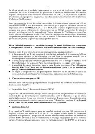 17
Le décret attendu sur le médecin coordonnateur ne peut servir de fondement juridique pour
reconnaître une forme d’intervention des pharmacies d’officine en établissement. Un nouveau
dispositif juridique doit donc clarifier les relations entre les EHPAD et les pharmacies d’officine.
L’instrument juridique proposé au groupe de travail est celui d’une convention entre la pharmacie
d’officine et l’établissement .
Cette convention-type devrait déterminer les conditions de l’intervention du pharmacien d’officine
dans l’établissement. A titre d’information, il est indiqué que le projet de convention en cours de
négociation entre la CNAMTS, la CANAM et la MSA, et les syndicats de pharmaciens d’officine
comporte une annexe « Relations des pharmaciens avec les EHPAD » comportant les chapitres
suivants : coordination entre le pharmacien et l’équipe soignante de l’établissement, tenue d’un
dossier pharmacothérapeutique, remise d’une fiche d’accompagnement thérapeutique, permanence
des prestations pharmaceutiques dans les EHPAD, suivi de la consommation des produits de santé
par les résidants, bonne adaptation du coût des produits délivrés.
Pierre Deloménie demande aux membres du groupe de travail d’effectuer des propositions
d’ici la prochaine réunion le 17 novembre pour alimenter le contenu de cette convention type.
Face à ce projet de convention, les premières interrogations du groupe portent sur :
la durée, annuelle, qui devrait permettre de concilier tant les intérêts de la pharmacie d’officine
(crainte d’une surcharge de travail exagérée pour une durée de convention annuelle) que la
nécessité pour les établissements d’une remise en concurrence fréquente.
le cadre juridique de cette convention type et la conciliation avec le principe de liberté de choix
de son pharmacien par le résident. Pierre Deloménie précise que ces aspects seront étudiés.
la possibilité de prévoir des remises dans le cadre de cette convention : Pierre Deloménie
demande à la CNAMTS une note les dispositifs possibles de remise et sur les modalités de
partage entre caisses et établissements.
les risques d’une prééminence des préoccupations financières sur les objectifs de qualité de
service, notamment dans le cas d’une réintégration du médicament dans les forfaits de soins.
L’approvisionnement par une PUI :
Plusieurs pistes sont évoquées pour permettre un assouplissement des conditions d’ouverture et de
fonctionnement d’une PUI :
La possibilité d’une PUI commune à plusieurs EHPAD :
Aujourd’hui, le Code de la santé publique réserve cette possibilité aux groupements de coopération
sanitaire (GCS) qui doivent comporter un établissement de santé. Il est proposé, ce qui est retenu,
que la réglementation évolue pour permettre la constitution de groupements de coopération entre
seuls établissements médico-sociaux, pouvant ouvrir une PUI pour leurs membres. Il est demandé
à la DGAS de faire un point d’avancement des textes dans ce domaine.
Les locaux d’une PUI
Il est rappelé qu’il n’existe aucune norme de superficie minimale pour une PUI contrairement à
l’opinion courante d’un critère de 1 m² par lit. Une enquête réalisée auprès des inspections
régionales de la pharmacie indique que sur les trois dernières années le nombre de demande de
création de PUI est limité, et plus encore le nombre de refus (qui ne se réfèrent pas à une norme de
surface). Certains expliquent ce nombre limité par l’attitude dissuasive des DDASS vis à vis de la
 
