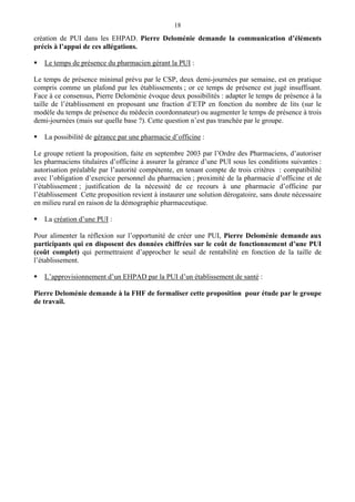 18
création de PUI dans les EHPAD. Pierre Deloménie demande la communication d’éléments
précis à l’appui de ces allégations.
Le temps de présence du pharmacien gérant la PUI :
Le temps de présence minimal prévu par le CSP, deux demi-journées par semaine, est en pratique
compris comme un plafond par les établissements ; or ce temps de présence est jugé insuffisant.
Face à ce consensus, Pierre Deloménie évoque deux possibilités : adapter le temps de présence à la
taille de l’établissement en proposant une fraction d’ETP en fonction du nombre de lits (sur le
modèle du temps de présence du médecin coordonnateur) ou augmenter le temps de présence à trois
demi-journées (mais sur quelle base ?). Cette question n’est pas tranchée par le groupe.
La possibilité de gérance par une pharmacie d’officine :
Le groupe retient la proposition, faite en septembre 2003 par l’Ordre des Pharmaciens, d’autoriser
les pharmaciens titulaires d’officine à assurer la gérance d’une PUI sous les conditions suivantes :
autorisation préalable par l’autorité compétente, en tenant compte de trois critères : compatibilité
avec l’obligation d’exercice personnel du pharmacien ; proximité de la pharmacie d’officine et de
l’établissement ; justification de la nécessité de ce recours à une pharmacie d’officine par
l’établissement Cette proposition revient à instaurer une solution dérogatoire, sans doute nécessaire
en milieu rural en raison de la démographie pharmaceutique.
La création d’une PUI :
Pour alimenter la réflexion sur l’opportunité de créer une PUI, Pierre Deloménie demande aux
participants qui en disposent des données chiffrées sur le coût de fonctionnement d’une PUI
(coût complet) qui permettraient d’approcher le seuil de rentabilité en fonction de la taille de
l’établissement.
L’approvisionnement d’un EHPAD par la PUI d’un établissement de santé :
Pierre Deloménie demande à la FHF de formaliser cette proposition pour étude par le groupe
de travail.
 