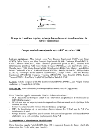 19
Groupe de travail sur la prise en charge des médicaments dans les maisons de
retraite médicalisées
Compte rendu des réunions du mercredi 17 novembre 2004
Liste des participants : Mme Adenot – puis Pierre Béguérie l’après-midi (CNOP), Jean Biwer
(UNPF), Sylvie Burnel- puis Marc Bourquin l’après-midi (DHOS), Frédérique Chadel (DGAS),
Cécile Chartreau (UNIOPSS), Alain Danowicz (pharmacien gérant de PUI), Blandine Fain
(pharmacienne gérante de PUI), Marie-Thérèse Gougaud (ADHEPA), Marie-Laure Guillo (DGS),
Murielle Jamot (FHF), Marine Jeantet (MSA), Céline Lambert (DSS), Claire Martray – puis Hélène
Bénard l’après-midi (CNAMTS), Gérard Miaut (CNDEHPA), Danièle Paoli (FSPF), Philippe Perez
(CANAM), Dominique Roche (médecin coordonnateur), Georges Simon – puis Luc Broussy
l’après-midi (SYNERPA), Françoise Toursière (FNADEPA), Yves Trouillet (APR), Lucien
Vasseur (CNRPA), Jean-Marie Vetel (SNGC) et Nadine Weissleib (PhIR)
Excusés : Isabelle Desgoute (FEHAP), Béatrice Mottet (DDASS/DRASS), Jean Petitpré (France
Alzheimer) et François Piette (SFGG).
Pour l’IGAS : Pierre Deloménie (Président) et Marie Fontanel-Lassalle (rapporteure).
Pierre Deloménie rappelle les demandes faites lors de la dernière séance :
- DGS : deux notes sur le logiciel Expert et sur l’intervention des pharmacies d’officine dans les
EHPAD (à la signature)
- DGAS : une note sur les groupements de coopération médico-sociaux (le service juridique de la
direction est saisi)
- CNAMTS : une note sur les remises et les modalités de leur partage
- FHF : la formalisation de sa proposition d’approvisionner les EHPAD par la PUI d’un
établissement de santé
- Groupe de travail : propositions pour le contenu de la convention-type entre officines et EHPAD
et éléments sur le coût complet de fonctionnement d’une PUI.
1) Dispensation et administration du médicament
Pierre Deloménie rappelle l’article R.4235-48 du CSP et propose de discuter des thèmes relatifs à la
dispensation dans l’ordre où ils y sont énumérés:
 