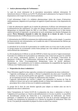 20
Analyse pharmaceutique de l’ordonnance :
Le sujet du circuit informatisé de la prescription (prescription médicale informatisée
transmission directe à l’officine ou à la PUI utilisation par le pharmacien d’un logiciel d’aide à la
dispensation) a été évoqué lors de la réunion précédente.
L’outil informatique d’aide à la validation pharmaceutique (alerte des risques d’interactions
médicamenteuses, adaptation de la posologie) est apprécié et paraît nécessaire à une dispensation de
qualité.
L’ordre des pharmaciens rappelle que la totalité des pharmacies d’officine sont informatisées pour
la télétransmission des ordonnances. Un cahier des charges national de dossier de suivi pharmaco-
thérapeutique est disponible depuis fin 2003 et a été diffusé ; l’articulation avec le futur dossier
médical personnel est importante, car permettant un accès automatique aux données biologiques du
patient. Pierre Deloménie demande le cahier des charges de ce dossier de suivi. Un projet
d’interconnection des 23 000 officines est en cours de réflexion.
L’informatisation des EHPAD et notamment des établissements publics est très inégale. La question
du financement de cette informatisation, sur le modèle des aides à l’informatisation des libéraux par
l’assurance maladie, est posée.
La périodicité de la révision de la prescription est variable (entre un et trois mois le plus souvent).
Le groupe propose de recommander comme bonne pratique une visite médicale mensuelle pour le
renouvellement des ordonnances.
Le rôle du pharmacien d’officine au sein des EHPAD se limite trop souvent à l’approvisionnement.
Il procède à la validation de la prescription sur ordonnance mais n’intervient pas pour les contrôles
en aval (stocks, médicaments périmés). Il convient donc de développer l’intervention du
pharmacien d’officine dans l’établissement (information du patient et de l’équipe soignante,
distribution de fiches d’accompagnement thérapeutique, tenue du dossier pharmaco-
thérapeutiques…) en coordination avec le médecin coordonnateur (la compatibilité des logiciels de
l’officine et de l’établissement est alors un atout).
Préparation des doses à administrer :
Pierre Deloménie rappelle les deux approches constatées de la préparation des doses à administrer:
- l’approche systématique qui consiste à effectuer la préparation des doses pour l’ensemble des
résidents. Le souci de sécurité justifie cette approche : s’assurer de l’observance par le résident
de son traitement et éviter les échanges de médicaments entre résidents ;
- l’approche individualisée qui consiste à adapter cette préparation en fonction de l’état du
résident et à laisser ceux qui en sont capables prendre en charge leurs médicaments. Le médecin
prescripteur fait ce choix en lien avec le médecin coordonnateur.
Le groupe fait le choix de cette dernière approche pour adapter au résident selon son état la
préparation des doses à administrer.
Selon l’interprétation de l’article R.4235-48, la préparation des doses à administrer se limite à
l’adaptation de la posologie ou s’étend au déconditionnement et à la mise en pilulier. La possibilité
de déconditionner présente des limites liées à la conservation du médicament, aux formes
galéniques, à l’adaptation de la posologie en fonction de l’état de la personne (antalgiques par
exemple), aux changements de traitements ou à l’absence de traçabilité du médicament. Dans tous
les cas, il ne paraît pas souhaitable de préparer les doses au-delà d’une semaine.
 