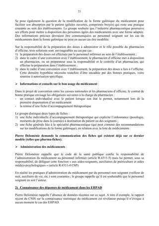 21
Se pose également la question de la modification de la forme galénique du médicament pour
faciliter son absorption par le patient (gélules ouvertes, comprimés broyés) qui reste une pratique
courante au sein des établissements. Le groupe souhaite que l’industrie pharmaceutique poursuive
ses efforts pour mettre à disposition des personnes âgées des médicaments avec une forme adaptée.
Des informations précises devraient être communiquées au personnel soignant sur les cas de
médicaments dont la forme galénique ne peut en aucun cas être modifiée.
Sur la responsabilité de la préparation des doses à administrer et le rôle possible du pharmacien
d’officine, trois solutions sont envisageables au cas par cas :
1) la préparation des doses est effectuée par le personnel infirmier au sein de l’établissement ;
2) dans le cadre d’une convention avec l’établissement, le pharmacien d’officine met à disposition
un pharmacien, ou un préparateur sous la responsabilité et le contrôle d’un pharmacien, qui
effectue la préparation dans l’établissement ;
3) dans le cadre d’une convention avec l’établissement, la préparation des doses a lieu à l’officine.
Cette dernière hypothèse nécessite toutefois d’être encadrée par des bonnes pratiques, voire
soumise à autorisation spécifique.
Informations et conseils sur le bon usage du médicament :
Dans le projet de convention entre les caisses nationales et les pharmaciens d’officine, le contrat de
bonne pratique envisage les obligations suivantes à la charge du pharmacien :
- un contact individualisé avec le patient lorsque son état le permet, notamment lors de la
première dispensation d’un médicament
- la remise d’une fiche d’accompagnement thérapeutique
Le groupe distingue deux types de fiches :
1) une fiche individuelle d’accompagnement thérapeutique qui explicite l’ordonnance (posologie,
moments de prise dans la journée) à destination du patient ou des soignants ;
2) une fiche générale liée à la spécialité pharmaceutique (qui peut contenir des recommandations
sur les modifications de la forme galénique), en relation avec la liste de médicaments .
Pierre Deloménie demande la communication des fiches qui existent déjà sur ce dernier
modèle (telles que pharma-fiches).
Administration des médicaments :
Pierre Deloménie rappelle que le code de la santé publique confie la responsabilité de
l’administration du médicament au personnel infirmier (article R.4311-5) mais lui permet, sous sa
responsabilité, de déléguer cette fonction « aux aides-soignants, auxiliaires de puériculture et aides
médico-psychologiques » (article R.4311-4 CSP).
En réalité les pratiques d’administration du médicament par du personnel non soignant (veilleur de
nuit, auxiliaire de vie, etc.) sont courantes ; le groupe rappelle qu’il est souhaitable que le personnel
soignant en soit l’auteur.
2) Connaissance des dépenses de médicament dans les EHPAD
Pierre Deloménie rappelle l’absence de données récentes sur ce sujet. A titre d’exemple, le rapport
récent du CNIS sur la connaissance statistique du médicament est révélateur puisqu’il n’évoque à
aucun moment le cas des EHPAD.
 