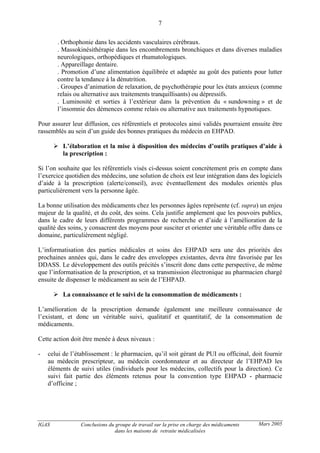 IGAS Conclusions du groupe de travail sur la prise en charge des médicaments
dans les maisons de retraite médicalisées
7
Mars 2005
. Orthophonie dans les accidents vasculaires cérébraux.
. Massokinésithérapie dans les encombrements bronchiques et dans diverses maladies
neurologiques, orthopédiques et rhumatologiques.
. Appareillage dentaire.
. Promotion d’une alimentation équilibrée et adaptée au goût des patients pour lutter
contre la tendance à la dénutrition.
. Groupes d’animation de relaxation, de psychothérapie pour les états anxieux (comme
relais ou alternative aux traitements tranquillisants) ou dépressifs.
. Luminosité et sorties à l’extérieur dans la prévention du « sundowning » et de
l’insomnie des démences comme relais ou alternative aux traitements hypnotiques.
Pour assurer leur diffusion, ces référentiels et protocoles ainsi validés pourraient ensuite être
rassemblés au sein d’un guide des bonnes pratiques du médecin en EHPAD.
L’élaboration et la mise à disposition des médecins d’outils pratiques d’aide à
la prescription :
Si l’on souhaite que les référentiels visés ci-dessus soient concrètement pris en compte dans
l’exercice quotidien des médecins, une solution de choix est leur intégration dans des logiciels
d’aide à la prescription (alerte/conseil), avec éventuellement des modules orientés plus
particulièrement vers la personne âgée.
La bonne utilisation des médicaments chez les personnes âgées représente (cf. supra) un enjeu
majeur de la qualité, et du coût, des soins. Cela justifie amplement que les pouvoirs publics,
dans le cadre de leurs différents programmes de recherche et d’aide à l’amélioration de la
qualité des soins, y consacrent des moyens pour susciter et orienter une véritable offre dans ce
domaine, particulièrement négligé.
L’informatisation des parties médicales et soins des EHPAD sera une des priorités des
prochaines années qui, dans le cadre des enveloppes existantes, devra être favorisée par les
DDASS. Le développement des outils précités s’inscrit donc dans cette perspective, de même
que l’informatisation de la prescription, et sa transmission électronique au pharmacien chargé
ensuite de dispenser le médicament au sein de l’EHPAD.
La connaissance et le suivi de la consommation de médicaments :
L’amélioration de la prescription demande également une meilleure connaissance de
l’existant, et donc un véritable suivi, qualitatif et quantitatif, de la consommation de
médicaments.
Cette action doit être menée à deux niveaux :
- celui de l’établissement : le pharmacien, qu’il soit gérant de PUI ou officinal, doit fournir
au médecin prescripteur, au médecin coordonnateur et au directeur de l’EHPAD les
éléments de suivi utiles (individuels pour les médecins, collectifs pour la direction). Ce
suivi fait partie des éléments retenus pour la convention type EHPAD - pharmacie
d’officine ;
 