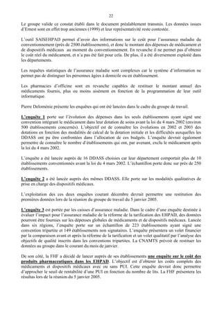 22
Le groupe valide ce constat établi dans le document préalablement transmis. Les données issues
d’Ernest sont en effet trop anciennes (1999) et leur représentativité reste contestée.
L’outil SAISEHPAD permet d’avoir des informations sur le coût pour l’assurance maladie du
conventionnement (près de 2500 établissements), et donc le montant des dépenses de médicament et
de dispositifs médicaux au moment du conventionnement. En revanche il ne permet pas d’obtenir
le coût réel du médicament, et n’a pas été fait pour cela. De plus, il a été diversement exploité dans
les départements.
Les requêtes statistiques de l’assurance maladie sont complexes car le système d’information ne
permet pas de distinguer les personnes âgées à domicile ou en établissement.
Les pharmacies d’officine sont en revanche capables de restituer le montant annuel des
médicaments fournis, plus ou moins aisément en fonction de la programmation de leur outil
informatique.
Pierre Deloménie présente les enquêtes qui ont été lancées dans le cadre du groupe de travail.
L’enquête 1 porte sur l’évolution des dépenses dans les seuls établissements ayant signé une
convention intégrant le médicament dans leur dotation de soins avant la loi du 4 mars 2002 (environ
500 établissements concernés). L’objectif est de connaître les évolutions en 2002 et 2003 des
dotations en fonction des modalités de calcul de la dotation initiale et les difficultés auxquelles les
DDASS ont pu être confrontées dans l’allocation de ces budgets. L’enquête devrait également
permettre de connaître le nombre d’établissements qui ont, par avenant, exclu le médicament après
la loi du 4 mars 2002.
L’enquête a été lancée auprès de 16 DDASS choisies car leur département comportait plus de 10
établissements conventionnés avant la loi du 4 mars 2002. L’échantillon porte donc sur près de 250
établissements.
L’enquête 2 a été lancée auprès des mêmes DDASS. Elle porte sur les modalités qualitatives de
prise en charge des dispositifs médicaux.
L’exploitation des ces deux enquêtes courant décembre devrait permettre une restitution des
premières données lors de la réunion du groupe de travail du 5 janvier 2005.
L’enquête 3 est portée par les caisses d’assurance maladie. Dans le cadre d’une enquête destinée à
évaluer l’impact pour l’assurance maladie de la réforme de la tarification des EHPAD, des données
pourront être fournies sur les dépenses globales de médicaments et de dispositifs médicaux. Lancée
dans six régions, l’enquête porte sur un échantillon de 223 établissements ayant signé une
convention tripartite et 149 établissements non signataires. L’enquête présentera un volet financier
par la comparaison avant et après la réforme de la tarification et un volet qualitatif par l’analyse des
objectifs de qualité inscrits dans les conventions tripartites. La CNAMTS prévoit de restituer les
données au groupe dans le courant du mois de janvier.
De son côté, la FHF a décidé de lancer auprès de ses établissements une enquête sur le coût des
produits pharmaceutiques dans les EHPAD. L’objectif est d’obtenir les coûts complets des
médicaments et dispositifs médicaux avec ou sans PUI. Cette enquête devrait donc permettre
d’approcher le seuil de rentabilité d’une PUI en fonction du nombre de lits. La FHF présentera les
résultas lors de la réunion du 5 janvier 2005.
 