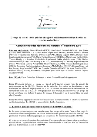 24
Groupe de travail sur la prise en charge des médicaments dans les maisons de
retraite médicalisées
Compte rendu des réunions du mercredi 1er
décembre 2004
Liste des participants : Pierre Béguérie (CNOP), Jean-Marcel Bertrand (DDASS), Jean Biwer
(UNPF), Marc Bourquin – et Sylvie Burnel l’après-midi (DHOS), Marie-Christine Coulomb
(Médecin coordonnateur), Fabienne Dubuisson (DGAS), Hélène Dupont (PhIR), Blandine Fain
l’après-midi (pharmacienne PUI), Marie-Thérèse Gougaud (ADHEPA), Marie-Laure Guillo (DGS),
Vincent Houdry – et Jean-Luc Vieilleribière l’après-midi (DSS), Murielle Jamot (FHF), Marine
Jeantet le matin (MSA), Claire Martray (CNAMTS), Gérard Miaut (CNDEHPA), Stéphanie Mouret
(France Alzheimer), Danièle Paoli (FSPF), Philippe Perez (CANAM), François Piette l’après-midi
(SFGG), Dominique Roche (médecin coordonnateur), Michel Salom (FEHAP), Georges Simon – et
Luc Broussy l’après-midi (SYNERPA), Françoise Toursière (FNADEPA), Yves Trouillet (APR),
Lucien Vasseur (CNRPA), Jean-Marie Vetel (SNGC) et Alain Villez – et Cécile Chartreau l’après-
midi (UNIOPSS).
Pour l’IGAS : Pierre Deloménie (Président) et Marie Fontanel-Lassalle (rapporteure).
Pierre Deloménie informe le groupe de travail qu’il devrait soutenir lors du comité de
programmation de la DREES, Direction de la recherche, des études, de l’évaluation et des
statistiques du Ministère, la proposition de la DSS d’inscrire une étude sur la consommation de
médicaments dans les EHPAD. Si cette proposition était retenue, la constitution d’un groupe de
travail spécifique pour élaborer le cahier des charges de l’enquête 4 sur le même thème ne serait
plus d’actualité.
Pierre Deloménie rappelle la demande faite aux caisses d’assurance maladie et à la DSS d’éléments
sur l’informatisation des EHPAD et les possibilités d’aides financières.
1) Eléments pour une convention-type entre EHPAD et officine :
Le document présenté au groupe de travail reprend dans une première partie l’annexe 7 du projet de
convention nationale élargie entre les caisses nationales et les pharmacies d’officine relative à une
proposition de contrat de bonnes pratiques sur les relations des pharmaciens avec les EHPAD.
Ce projet porte essentiellement sur la constitution d’un dossier pharmacothérapeutique pour chaque
résident et sur l’organisation des relations entre l’établissement et l’officine afin de favoriser la
présence du pharmacien au sein de l’EHPAD.
 