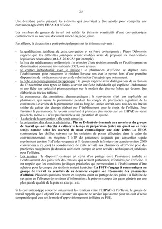 25
Une deuxième partie présente les éléments qui pourraient y être ajoutés pour compléter une
convention-type entre EHPAD et officine.
Les membres du groupe de travail ont validé les éléments constitutifs d’une convention-type
conformément au nouveau document annexé en pièce jointe.
Par ailleurs, la discussion a porté principalement sur les éléments suivants :
- la qualification juridique de cette convention et sa force contraignante : Pierre Deloménie
rappelle que les difficultés juridiques seront étudiées avant de proposer les modifications
législatives nécessaires (art.L.5126-6 CSP par exemple).
- la liste des médicaments préférentiels : le principe d’une révision annuelle et l’établissement en
dénomination commune internationale, DCI, sont retenus.
- le contact individualisé avec le malade : le pharmacien d’officine se déplace dans
l’établissement pour rencontrer le résident lorsque son état le permet lors d’une première
dispensation de médicaments et en cas de substitution d’un générique notamment.
- la fiche d’accompagnement thérapeutique : le groupe rappelle avoir distingué lors de sa réunion
du 17 novembre deux types de fiches, à savoir une fiche individuelle qui explicite l’ordonnance
et une fiche par spécialité pharmaceutique sur le modèle des pharma-fiches qui devront être
élaborées au niveau national.
- la permanence des prestations pharmaceutiques : la convention n’est pas applicable au
pharmacien qui assure la permanence pendant les congés du pharmacien signataire de la
convention. Le critère de la permanence tout au long de l’année devrait dans tous les cas être un
critère du cahier des charges élaboré par l’établissement pour le choix de l’officine. Pour
favoriser la permanence, le recours simultané à plusieurs pharmacies par un EHPAD ne serait
pas exclu, même s’il n’est pas favorable à une prestation de qualité.
- La durée de la convention : elle serait annuelle.
- la préparation des doses à administrer : Pierre Deloménie demande aux membres du groupe
de travail qui ont cherché à estimer le temps de préparation (entre un quart ou un tiers
temps homme selon les sources) de nous communiquer une note écrite. La DHOS
communique les chiffres suivants sur les créations de postes effectuées dans le cadre du
conventionnement : en moyenne 7 ETP de personnels soignants par convention signée
représentant environ ¾ d’aides-soignants et ¼ de personnels infirmiers (on compte environ 2600
conventions à ce jour).La sous-traitance de cette activité aux pharmacies d’officine pose des
problèmes budgétaires (la dotation soins tient compte de cette activité), techniques et juridiques
pour l’officine.
- Les remises : le dispositif envisagé est celui d’un partage entre l’assurance maladie et
l’établissement des gains tirés des remises, qui seraient plafonnées, effectuées par l’officine. Il
est rappelé que les conditions juridiques préalables qui permettraient à l’établissement d’être
acheteur pour le compte des résidents restent à préciser. La FSPF s’engage à communiquer au
groupe de travail les résultats de sa dernière enquête sur l’économie des pharmacies
d’officine. Plusieurs questions restent en suspens quant au partage de ces gains : la lisibilité de
ces gains en l’absence de systèmes d’information ; la prise en compte des gains générés par une
plus grande qualité de la prise en charge ; etc.
Si la convention-type concerne uniquement les relations entre l’EHPAD et l’officine, le groupe de
travail rappelle que l’objectif est d’assurer une qualité de service équivalente pour un coût d’achat
comparable quel que soit le mode d’approvisionnement (officine ou PUI).
 