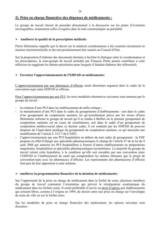 26
2) Prise en charge financière des dépenses de médicaments :
Le groupe de travail choisit de procéder directement à la discussion sur les pistes d’évolution
envisageables, notamment celles évoquées dans la note communiquée au préalable.
Améliorer la qualité de la prescription médicale:
Pierre Deloménie rappelle que le décret sur le médecin coordonnateur a été examiné récemment en
réunion interministérielle et devrait prochainement être soumis au Conseil d’Etat.
Sur la proposition d’élaborer des documents destinés à faciliter le dialogue entre le coordonnateur et
les prescripteurs, le sous-groupe de travail présidée par François Piette pourra contribuer à cette
réflexion en suggérant les thèmes prioritaires pour lesquels il faudrait élaborer des référentiels.
Favoriser l’approvisionnement de l’EHPAD en médicaments:
L’approvisionnement par une pharmacie d’officine serait désormais organisé dans le cadre de la
convention-type entre EHPAD et officine.
Pour l’approvisionnement par une PUI, les trois modalités alternatives suivantes sont retenues par le
groupe de travail :
- la création d’une PUI dans les établissements de taille critique ;
- la mutualisation d’une PUI dans le cadre de groupements d’établissements : soit dans le cadre
d’un groupement de coopération sanitaire tel qu’actuellement prévu par les textes (Pierre
Deloménie informe le groupe de travail qu’il se rendra à Belfort où le premier groupement de
coopération sanitaire est en cours de constitution), soit dans le cadre d’un groupement de
coopération médico-social (dans ce dernier cadre, il est souhaité par les EHPAD de pouvoir
disposer de l’équivalent juridique du groupement de coopération sanitaire, ce qui nécessite une
modification de l’article L 312-7 du CASF).
- l’approvisionnement par une PUI hospitalière en dehors de tout cadre de groupement : la FHF
propose en effet d’élargir aux spécialités pharmaceutiques le champ de l’article 47 de la loi du 9
août 2004 qui autorise les PUI hospitalières à fournir d’autres établissements en préparations
magistrales, hospitalières et spécialités pharmaceutiques reconstituées. La majorité du groupe de
travail retient cette hypothèse, à la condition qu’elle soit encadrée par une convention entre
l’EHPAD et l’établissement de santé qui comprendrait les mêmes éléments que le projet de
convention-type avec les pharmacies d’officine. Les représentants des pharmaciens d’officine
font part de leur opposition à cette solution.
améliorer la programmation financière de la dotation de médicaments:
Sur l’opportunité de la prise en charge du médicament dans le forfait de soins, plusieurs membres
du groupe de travail contestent l’orientation qui prévoit la réintégration systématique du
médicament dans les forfaits soins. Il serait préférable d’ouvrir un droit d’option aux établissements
qui seraient libres, comme à l’origine en 1999, de choisir entre une prise en charge sur l’enveloppe
de soins de ville ou sur le forfait soins.
Sur les modalités de prise en charge financière des médicament, les options suivantes sont
discutées :
 