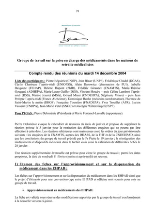 28
Groupe de travail sur la prise en charge des médicaments dans les maisons de
retraite médicalisées
Compte rendu des réunions du mardi 14 décembre 2004
Liste des participants : Pierre Béguérie (CNOP), Jean Biwer (UNPF), Frédérique Chadel (DGAS),
Cécile Chartreau l’après-midi (UNIOPSS), Alain Danowicz (pharmacien de PUI), Isabelle
Desgoute (FEHAP), Hélène Dupont (PhIR), Frédéric Giraudet (CNAMTS), Marie-Thérèse
Gougaud (ADHEPA), Marie-Laure Guillo (DGS), Vincent Houdry – puis Céline Lambert l’après-
midi (DSS), Marine Jeantet (MSA), Gérard Miaut (CNDEHPA), Stéphanie Mouret – puis Jean
Petitpré l’après-midi (France Alzheimer), Dominique Roche (médecin coordonnateur), Florence de
Saint-Martin le matin (DHOS), Françoise Toursière (FNADEPA), Yves Trouillet (APR), Lucien
Vasseur (CNRPA), Jean-Marie Vetel (SNGC) et Jocelyne Wittevrongel (FSPF).
Pour l’IGAS : Pierre Deloménie (Président) et Marie Fontanel-Lassalle (rapporteure).
Pierre Deloménie évoque le calendrier de réunions du mois de janvier et propose de supprimer la
réunion prévue le 5 janvier pour la restitution des différentes enquêtes qui ne pourra pas être
effective à cette date. Les réunions ultérieures sont maintenues avec les ordres du jour prévisionnels
suivants : les enquêtes de la CNAMTS, auprès des DDASS, de la FHF et de la CNDEHPAD, ainsi
que les conclusions du groupe de travail présidé par le Pr Piette le 19 janvier ; la réintégration des
médicaments et dispositifs médicaux dans le forfait soins ainsi la validation de différentes fiches le
28 janvier.
Une réunion supplémentaire éventuelle est prévue pour clore le groupe de travail ; parmi les dates
proposées, la date du vendredi 11 février (matin et après-midi) est retenue.
1) Examen des fiches sur l’approvisionnement et sur la dispensation du
médicament dans les EHPAD :
Les fiches sur l’approvisionnement et sur la dispensation du médicament dans les EHPAD ainsi que
le projet d’éléments pour une convention-type entre EHPAD et officine sont soumis pour avis au
groupe de travail.
Approvisionnement en médicaments des EHPAD:
La fiche est validée sous réserve des modifications apportées par le groupe de travail conformément
à la nouvelle version ci-jointe.
 