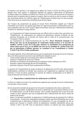 29
En réponse à une question, il est rappelé qu’en dehors de l’article L.5126-6 du CSP qui prévoit la
dotation pour soins urgents, le fondement législatif qui organise l’intervention du pharmacien
d’officine auprès des résidents en EHPAD est l’article L.5125-25 du CSP qui prévoit la livraison à
domicile pour les patients dont la situation le requiert. Mais cet article ne peut en aucun cas fonder
une intervention directe de l’officine auprès de l’établissement lui-même pour les soins courants.
Cette intervention ne connaît donc actuellement pas de base légale.
Sur l’analyse des propositions du groupe de travail, Pierre Deloménie rappelle que l’objectif
d’ensemble est d’assurer une qualité équivalente de l’approvisionnement en médicaments pour un
coût comparable quel que soit le mode d’approvisionnement choisi par l’établissement, pharmacie
d’officine ou pharmacie à usage intérieur.
- sur l’organisation de l’approvisionnement par une officine dans le cadre d’une convention avec
l’établissement : les représentants des syndicats de pharmaciens titulaires d’officine ont des
positions divergentes sur le principe des remises dans le cadre de la convention-type, l’un
l’acceptant, l’autre le refusant.
- sur l’organisation de l’approvisionnement par une PUI : Pierre Deloménie demande à la
DGAS une note sur les groupements de coopération médico-sociaux et la nécessité de
modifier l’article L.312-7 du CASF pour autoriser la constitution d’un groupement de
même nature que le GCS, et à la DHOS une note sur les modalités de gestion d’une PUI
par un pharmacien d’officine (gérance ou vacations) et sur l’amendement à l’article
L.5125-17 du CSP à l’étude actuellement.
De manière générale, Pierre Deloménie précise que les propositions du groupe de travail contenues
dans cette fiche pourraient nécessiter cinq modifications législatives pour :
- inscrire la base légale de la convention entre officine et EHPAD,
- organiser le dispositif de remise de l’officine,
- permettre la constitution de groupements de coopération sociaux analogues aux GCS,
- permettre l’approvisionnement par une PUI hospitalière,
- permettre la gérance d’une PUI par un pharmacien d’officine.
La question de l’augmentation du temps de présence du pharmacien de PUI (deux demi-journées
hebdomadaires minimum) est abordée sans consensus sur l’opportunité de supprimer cette norme
minimale à l’instar du décret organisant les missions du médecin coordonnateur ou de définir un
temps de présence par tranche de cent lits.
Dispensation et administration des médicaments en EHPAD:
La fiche est validée sous réserve des modifications apportées par le groupe de travail conformément
à la nouvelle version ci-jointe.
Sur les propositions initiales du groupe de travail quant à la préparation des doses à administrer :
- la première possibilité, la préparation des doses à administrer par le personnel infirmier au sein
de l’établissement, est celle de droit commun : elle se justifie notamment par le souci de ne pas
scinder les deux séquences que sont la préparation puis l’administration des doses, facteur de
qualité et de sécurité ;
- quant à la deuxième possibilité, la préparation à l’établissement par du personnel de l’officine
conventionnée : il ressort des consultations juridiques menées par Pierre Deloménie que la mise
à disposition par le pharmacien d’officine d’un préparateur n’est pas envisageable car elle ne
permet pas d’assurer le contrôle effectif du pharmacien, formalité substantielle prévue par
l’article L.4241-1 du CSP. Seul un pharmacien (titulaire ou adjoint) peut donc légalement
 