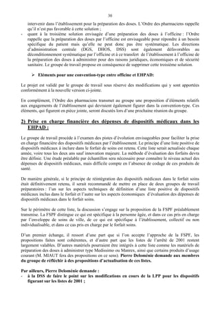 30
intervenir dans l’établissement pour la préparation des doses. L’Ordre des pharmaciens rappelle
qu’il n’est pas favorable à cette solution ;
- quant à la troisième solution envisagée d’une préparation des doses à l’officine : l’Ordre
rappelle que la préparation des doses par l’officine est envisageable pour répondre à un besoin
spécifique du patient mais qu’elle ne peut donc pas être systématique. Les directions
d’administration centrale (DGS, DHOS, DSS) sont également défavorables au
déconditionnement systématique par l’officine et à ce transfert de l’établissement à l’officine de
la préparation des doses à administrer pour des raisons juridiques, économiques et de sécurité
sanitaire. Le groupe de travail propose en conséquence de supprimer cette troisième solution.
Eléments pour une convention-type entre officine et EHPAD:
Le projet est validé par le groupe de travail sous réserve des modifications qui y sont apportées
conformément à la nouvelle version ci-jointe.
En complément, l’Ordre des pharmaciens transmet au groupe une proposition d’éléments relatifs
aux engagements de l’établissement qui devraient également figurer dans la convention-type. Ces
éléments, qui figurent en pièce jointe, seront discutés lors d’une prochaine réunion du groupe.
2) Prise en charge financière des dépenses de dispositifs médicaux dans les
EHPAD :
Le groupe de travail procède à l’examen des pistes d’évolution envisageables pour faciliter la prise
en charge financière des dispositifs médicaux par l’établissement. Le principe d’une liste positive de
dispositifs médicaux à inclure dans le forfait de soins est retenu. Cette liste serait actualisée chaque
année, voire tous les deux ans sauf innovation majeure. La méthode d’évaluation des forfaits devra
être définie. Une étude préalable par échantillon sera nécessaire pour connaître le niveau actuel des
dépenses de dispositifs médicaux, mais difficile compte en l’absence de codage de ces produits de
santé.
De manière générale, si le principe de réintégration des dispositifs médicaux dans le forfait soins
était définitivement retenu, il serait recommandé de mettre en place de deux groupes de travail
préparatoires : l’un sur les aspects techniques de définition d’une liste positive de dispositifs
médicaux inclus dans le forfait et l’autre sur les aspects économiques d’évaluation des dépenses de
dispositifs médicaux dans le forfait soins.
Sur le périmètre de cette liste, la discussion s’engage sur la proposition de la FSPF préalablement
transmise. La FSPF distingue ce qui est spécifique à la personne âgée, et dans ce cas pris en charge
par l’enveloppe de soins de ville, de ce qui est spécifique à l’établissement, collectif ou non
individualisable, et dans ce cas pris en charge par le forfait soins.
D’un premier échange, il ressort d’une part que si l’on accepte l’approche de la FSPF, les
propositions faites sont cohérentes, et d’autre part que les listes de l’arrêté de 2001 restent
largement valables. D’autres matériels pourraient être intégrés à cette liste comme les matériels de
préparation des doses à administrer type Medissimo ou Manrex, ainsi que certains produits d’usage
courant (M. MIAUT fera des propositions en ce sens). Pierre Deloménie demande aux membres
du groupe de réfléchir à des propositions d’actualisation de ces listes.
Par ailleurs, Pierre Deloménie demande :
- à la DSS de faire le point sur les modifications en cours de la LPP pour les dispositifs
figurant sur les listes de 2001 ;
 