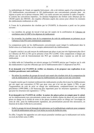 33
La méthodologie de l’étude est rappelée brièvement ; elle a été réalisée auprès d’un échantillon de
223 établissements conventionnés et 149 établissements non conventionnés présents dans six
régions et porte sur le dernier trimestre 2002. Les outils suivants ont constitué le cadre d’enquête :
le contenu des conventions tripartites ; les données budgétaires des forfaits soins obtenues par les
CRAM auprès des DDASS ; des requêtes effectuées auprès des caisses pour obtenir les montants
des médicaments remboursés en ville.
A l’issue de la présentation des résultats par la CNAMTS, la discussion a porté sur les points
suivants :
- Les membres du groupe de travail n’ont pas été surpris de la confirmation de l’absence de
corrélation entre le GMP et les dépenses de médicament.
- En revanche, les résultats issus de la comparaison du coût du médicament en présence ou en
l’absence d’une PUI sont extrêmement surprenants :
La comparaison porte sur les établissements conventionnés ayant intégré le médicament dans le
forfait soins et se fonde donc sur les comptes administratifs des établissements.
L’enquête conclut à un coût moyen du médicament par place et par jour très légèrement plus élevé
en l’absence de PUI (2,73€) qu’en présence d’une PUI (2,64€). Cette comparaison n’intègre par
ailleurs pas le coût de fonctionnement des PUI qui viendrait donc s’ajouter au coût du seul
médicament.
La faible taille de l’échantillon est relevée puisque la CNAMTS précise que l’analyse sur le coût
des médicaments n’a pu être effectuée que sur 62 établissements dont 11 disposant d’une PUI.
Il est demandé à la CNAMTS de vérifier ces données, et de proposer une explication si ces
résultats paradoxaux sont confirmés.
- De même les membres du groupe de travail sont surpris des résultats tirés de la comparaison du
coût du médicament en ville selon que les établissements ont signé ou non une convention.
L’enquête montre que le montant remboursé des médicaments est plus élevé pour les établissements
qui ont signé une convention (2,75€) que pour ceux qui n’en ont pas signée (1,78€), et que
l’augmentation du coût de prise en charge des médicaments, comparativement aux enquêtes
précédentes (1999-2000), a été beaucoup plus importante pour les structures signataires (+ 66%)
que pour les structures non signataires ( + 27%).
Il est demandé à la CNAMTS de vérifier la nature des places prises en compte pour le calcul,
car les établissements non conventionnés restent sous le double régime de places de cure médicale
prises en charge sur le forfait de soins et des places restantes prises en charge sur l’enveloppe de
soins de ville ; pour les établissements signataires, des proratisations peuvent être nécessaires, en
fonction de la date d’effet de la convention.
- Enfin le groupe de travail demande des précisions sur la méthodologie employée pour comparer
le coût du médicament selon qu’il est inclus ou exclu du forfait de soins.
En effet, l’enquête fait apparaître un coût moyen journalier similaire que le médicament soit inclus
ou exclu du forfait soins (1,60€).
 