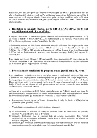 35
Par ailleurs, une deuxième partie de l’enquête effectuée auprès des DDASS portant sur la prise en
charge des dispositifs médicaux confirme l’hypothèse que leur sortie du forfait soins a donné lieu à
des traitements très divergents selon les départements (prise en charge en ville ou sur le forfait soins
de tout ou partie des dispositifs médicaux ; pratiques homogène ou non des DDASS en fonction des
établissements).
3) Restitution de l’enquête effectuée par la FHF et la CNDEHPAD sur le coût
des médicaments en PUI et en officine :
L’enquête a été lancée à la demande du groupe de travail aux établissements publics (strates 1 et 2)
du réseau de la FHF et de la CNEDHPAD. 91 établissements y ont répondu, 49 disposant d’une
PUI et 42 s’approvisionnant auprès d’une officine de ville.
A l’instar des résultats des deux études précédentes, l’enquête relève une forte dispersion des coûts
entre établissements, qu’ils aient ou non une PUI. En moyenne, le coût du médicament s’élève à
3,20€ en ville et 2,74€ en PUI (ce coût se décompose en 1,67€ de dépense stricte de médicament et
1,07€ de coût de fonctionnement : personnel, amortissement, nettoyage, fluides), soit un écart de
coût de 0,46€.
Il est précisé que 15, soit 30%des 49 PUI, préparent les doses à administrer. Ce pourcentage est de
20% dans l’enquête DDASS. Le groupe de travail souhaiterait distinguer le coût de fonctionnement
de la PUI selon qu’elle prépare ou non les doses.
4) Présentation des conclusions du groupe de travail présidé par le Pr. Piette :
Il est rappelé que l’objet de ce groupe tel que prévu lors de la réunion du 5 novembre 2004 était
d’établir une liste de propositions de thèmes prioritaires qui pourraient faire l’objet de protocoles,
bonnes pratiques ou recommandations et dont l’élaboration pourrait ensuite être confiée à la future
Haute autorité de santé. Le groupe devait étendre ses réflexions à l’organisation de la prescription,
l’objectif final étant de disposer d’outils permettant une articulation constructive entre médecin
coordonnateur et intervenants libéraux.
A l’issue de la présentation par le Dr Salom en remplacement du Pr Piette, absent pour cause de
grève administrative, des conclusions du groupe préalablement distribué, le groupe de travail retient
les propositions suivantes qui pourraient être soumises à la Haute Autorité de Santé :
- Recommander la mise en place d’études cliniques dans le cadre du dossier d’AMM chez les
personnes âgées, quand nécessaire ; .
- Valider les recommandations de bonnes pratiques suivantes :
a) recommandations de limitation de l’usage de certaines classes de médicaments en première
intention (Cf.liste indicative dans le document)
b) protocoles d’utilisation chez la personne âgée de certains médicaments dont l’intérêt
thérapeutique est incontestable mais dont l’emploi peut se relever dangereux et présente un
risque de iatrogénie (Cf. liste)
c) validation, puis promotion, de méthodes thérapeutiques non médicamenteuses pouvant présenter
des compléments ou alternatives à des prescriptions médicamenteuses (Cf. liste)
 