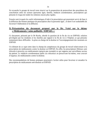 36
En revanche le groupe de travail reste réservé sur la proposition de protocoliser des procédures de
conciliation entre les acteurs (personne âgée, famille, médecin coordonnateur, prescripteur) qui
présente le risque de rendre les relations encore plus rigides.
Ensuite sont évoqués les outils informatiques d’aide à la prescription qui pourraient servir de base à
la diffusion des bonnes pratiques de prescription chez la personne âgée , et dont il est souhaitable de
favoriser l’élaboration et la diffusion.
5) Présentation du document proposé par le Dr. Vetel sur le thème
« Médicaments / soins palliatifs / EHPAD » :
Ce document, présenté par le Dr Roche, aborde la question de la fin de vie en EHPAD, solution
privilégiée par les résidents et les familles par rapport à la fin de vie à l’hôpital, ce qui présente
notamment deux difficultés : la prise en charge de la douleur et l’accompagnement des mourants en
EHPAD.
Un élément de ce sujet entre dans le champ de compétences du groupe de travail relativement à la
prescription de médicaments contre la douleur en EHPAD. En effet, les prescripteurs libéraux sont
réticents à prescrire ces médicaments (opiacés par exemple) ce qui suppose une surveillance accrue
du patient. Le médecin coordonnateur pallie ces réticences en prescrivant lui-même, sous couvert
d’urgence, les médicaments contre la douleur.
Des recommandations de bonnes pratiques pourraient s’avérer utiles pour favoriser et encadrer la
prescription de médicaments anti-douleur en EHPAD.
 